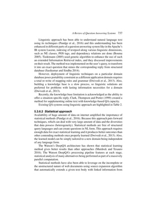A Review of Question Answering Systems 737
Linguistic approach has been able to understand natural language text
using its techniques (Pundge et al., 2016) and this understanding has been
enhanced in different parts of a question answering system like in theApache’s
IR system Lucene, indexing of textpool along various linguistic dimensions,
such as NE classes, POS tags, and dependency relations are done (Bouma
2005). Tiedemann (2005) used genetic algorithm to enhance the use of such
an extended Information Retrieval index, and they discussed improvements
on their result. The method was implemented on the user’s query, to transform
it into an exact question that mines the corresponding reply from structured
database (Sasikumar and Sindhu 2014).
However, deployment of linguistic techniques on a particular domain
database poses portability constraint as a different application domain requires
a total re-write of mapping rules and grammar (Dwivedi et al., 2013). Also,
building a knowledge base is a slow process, so linguistic solutions are
preferred for problems with lasting information necessities for a domain
(Dwivedi et al., 2013).
Recently, the knowledge base limitation is acknowledged as the ability to
offer a situation-specific reply. Clark, Thompson and Porter (1999) created a
method for supplementing online text with knowledge-based QA capacity.
Existing QA systems using linguistic approach are highlighted in Table 2.
5.3.6.2 Statistical approach
Availability of huge amount of data on internet amplified the importance of
statistical methods (Pundge et al., 2016). Because this approach puts forward
techniques, which can deal with very large amount of data and the diversities
that data possess (heterogeneity). Statistical methods are free of structured
query languages and can create questions in NL form. This approach requires
enough data for exact statistical learning and it produces better outcomes than
other contending methods once properly learned (Dwivedi et al., 2013). Also,
the learned model can be simply tailored to a new domain being independent
of any language form.
The Watson’s DeepQA architecture has shown that statistical learning
method gives better results than other approaches (Murdock and Tesauro
2016). The Watson DeepQA’s processing pipeline features at each stage,
statistical analysis of many alternatives being performed as part of a massively
parallel computation.
Statistical methods have also been able to leverage on the incomplete or
the unstructured nature of web documents using source expansion algorithm
that automatically extends a given text body with linked information from
 