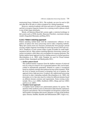 A Review of Question Answering Systems 739
unstructured bases (Schlaefer 2011). The textbody can now be used in QA
and other IR or IE tasks to collect extraproof for valuing hypotheses.
However, statistical methods still treat each term of a query individually
and fail to recognize linguistic features for co-joining words or phrases which
is one of their major drawbacks.
Mostly, all Statistical Based QA systems apply a statistical technique in
QA system such as SVM classifier, Bayesian Classifiers, maximum entropy
models (Sangodiah Muniandy and Heng 2015).
5.3.6.3 Pattern matching approach
Pattern matching method deals with the communicative influence of text
pattern. It replaces the classy processing used in other computing methods.
Many QA systems learn text structures automatically from passages instead
of using complex linguistic knowledge for retrieving answers (Dwivedi et al.,
2013). Simplicity of such systems makes it quite favorable for small imple-
mentation and use. More pattern matching Question Answering systems use
surface text pattern, while others rely on templates for response generator. The
Surface pattern based approach involves finding answers to factual questions
(Ravichandran et al., 2002) while Template are used for Closed domain
systems (Guda, Sanampudi and Manikyamba 2011).
i. Surface pattern based
This method matches responses from the shallow structure of retrieved
texts by using an extensive list of generated patterns (this can be hand-
crafted or automatically generated). Solution to a query is recognized
based on similarity amongst their patterns having certain semantics. With
the level of human involvement in designing such set of patterns, the
approach shows high precision. It replaces the sophisticated processing
involved in other contending methods (Ravichandran et al., 2002), but
downsides to it is that rules must be written for different domains based
on different domain construct and requirements. Some existing works
include: Hovy et al. (2000), Soubbotin (2001), Zhang and Lee (2002)
and Cui et al. (2007).
ii. Template based approach
A template based method uses preformatted patterns for queries. The
attention of this method is more on illustration rather than the explanation
of queries and solutions.The set of templates are designed to comprise the
ideal number of templates that ensures adequate coverage of the problem
space (Saxena, Sambhu, Kaushik and Subramaniam 2007; Unger et al.,
 