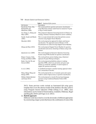 740 Bolanle Ojokoh and Emmanuel Adebisi
Table 3 Statistical QA systems
QA System Description
Ittycheriah, Franz, Zhu,
Ratnaparkhi and
Mammone (2000)
This system performs question and answer classification
using Maximum entropy model based on numerous N-gram
or bag of words features.
Cai, Dong, Lv, Zhang and
Miao (2005)
They proposed a Question Answering System in Chinese, by
training a Sentence Similarity Model for answer validation.
Suzuki, Sasaki and Maeda
(2002)
This is an open domain QA system that performs answer
selection using Support Vector Machine.
Moschitti (2003) This work proposed an approach for Query and Answer
classification. The approach tested on Reuters-21578.
Classification was achieved using Support Vector Machine.
Zhang and Zhao (2010) This work proposed Support Vector Machine for question
classification and answer clustering in Chinese using word
features.
Quarteroni et al. (2009) This work designed an Interactive Question Answering
System using SVM classifier for question classification.
Berger, Caruana, Cohn,
Freitag and Mittal (2000)
This work performs answer finding using a Statistical
approach (N-gram Mining technique).
Radev, Fan, Qi, Wu and
Grewal (2002)
This work proposed probabilistic phrase re-ranking
algorithm (PPR), which uses proximity and query type
features to extend the capability of search engines to
support NL question answering.
Li et al. (2002) Li and Roth developed a machine learning approach which
uses a hierarchical classifier.
Wang, Zhang, Wang and
Huang (2009)
This work proposed the use of semantic gram and n-gram
model to achieve high accuracy in question classification.
Mollaei, Rahati-Quchani
and Estaji (2012)
This work proposed to classify Persian based language
questions using Conditional Random Fields (CRF)
classifier.
2012). Some previous works include an Automated QA using query
template that covers the abstract model of the database; this they achieve
using Frequent Answer Question (FAQ) (Chung et al., 2004), more
information can be found in Gunawardena, Lokuhetti, Pathirana, Ragel
and Deegalla (2010) and Unger et al. (2012).
iii. Hybrid approach
Different works have tried to cover the downsides of different approaches
byconstructingalargersystemthathousesthecombinationofsomeofthe
 