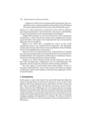 742 Bolanle Ojokoh and Emmanuel Adebisi
Vanitha et al. (2010) review was based on QAclassification.They clas-
sified QAsystems as Information Retrieval based QAsystem, Web based
QA system, Restricted domain QA system and rule based QA system.
Lopeza et al. (2011) performed a classification review based on: Question
type, Scope (open domain or restricted domain), data sources, and Flexibility
to various basic problems (such as heterogeneity and ambiguity).
Tirpude (2015) provides an overview of QA and its system architecture
(framework), as well as the previous related work comparing each research
against the others with respect to the components that were covered and the
approaches that were followed.
Mishra et al. (2015) did a comprehensive review on QA system
classification based on all commonly known approaches. The approaches
include: Question Type, Data Source, Processing Methods, Retrieval Model,
Answer form and Data Source characteristics.
Saini et al. (2017) was based on the survey of QA framework, evaluating
the current and emerging status and visualizing the future scope and trends. It
identified the three core components of a QAsystem as: information retrieval,
question classification and answer extraction module.
Pundge et al. (2016) introduce briefly the QA framework, listed the
QA issues and finally did a comprehensive review on QA approaches. The
approaches include: Linguistic, Statistical, pattern matching and hybrid.
Our work captures a much broader scope which includes a review of:
the generic QA framework, issues in QA systems and finally an adequate
classification of QA systems based on commonly known approaches used in
surveyed literature.
7 Conclusions
In this paper, we take a short study of the generic QA framework (Question
Analysis, Passage Retrieval and Answer extraction), issues of QA system
(Question Processing, Question Classes, Data Sources for QA, Context and
QA, Answer Extraction, Real time Question Answering, Answer Formu-
lation, Interactive QA, Multilingual (or cross-lingual) question answering,
Information clustering for QA,Advanced reasoning for QAand User profiling
for QA) and finally we classify QA systems based on some identified criteria
(Application domain, Question type, Data source, Form of answer generated,
Language paradigm and Approaches) in literature. We make an informed
judgement of the basis for each classification criterion through literature on
QA systems.
 