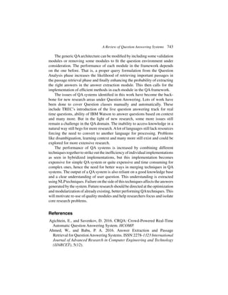 A Review of Question Answering Systems 743
The generic QAarchitecture can be modified by including some validation
modules or removing some modules to fit the question environment under
consideration. The performance of each module in the framework depends
on the one before. That is, a proper query formulation from the Question
Analysis phase increases the likelihood of retrieving important passages in
the passage retrieval phase and finally enhancing the probability of extracting
the right answers in the answer extraction module. This then calls for the
implementation of efficient methods in each module in the QA framework.
The issues of QA systems identified in this work have become the back-
bone for new research areas under Question Answering. Lots of work have
been done to cover Question classes manually and automatically. These
include TREC’s introduction of the live question answering track for real
time questions, ability of IBM Watson to answer questions based on context
and many more. But in the light of new research, some more issues still
remain a challenge in the QA domain. The inability to access knowledge in a
natural way still begs for more research.Alot of languages still lack resources
forcing the need to convert to another language for processing. Problems
like disambiguation, learning context and many more still exist and could be
explored for more extensive research.
The performance of QA systems is increased by combining different
techniquestogethertostrikeouttheinefficiencyofindividualimplementations
as seen in hybridized implementations, but this implementation becomes
expensive for simple QA system or quite expensive and time consuming for
complex ones, hence the need for better ways in merging techniques in QA
systems. The output of a QA system is also reliant on a good knowledge base
and a clear understanding of user question. This understanding is extracted
using NLPtechniques. Failure on the side of this techniques affects the answers
generated by the system. Future research should be directed at the optimization
and modularization of already existing, better performing QAtechniques. This
will motivate re-use of quality modules and help researchers focus and isolate
core research problems.
References
Agichtein, E., and Savenkov, D. 2016. CRQA: Crowd-Powered Real-Time
Automatic Question Answering System. HCOMP.
Ahmed, W., and Babu, P. A. 2016. Answer Extraction and Passage
Retrieval for QuestionAnswering Systems. ISSN:2278-1323 International
Journal of Advanced Research in Computer Engineering and Technology
(IJARCET), 5(12).
 
