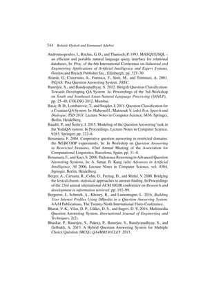 744 Bolanle Ojokoh and Emmanuel Adebisi
Androutsopoulos, I., Ritchie, G. D., and Thanisch, P. 1993. MASQUE/SQL –
an efficient and portable natural language query interface for relational
databases, In: Proc. of the 6th International Conference on Industrial and
Engineering Applications of Artificial Intelligence and Expert Systems,
Gordon and Breach Publisher Inc., Edinburgh, pp. 327–30.
Attardi, G., Cisternino, A., Formica, F., Simi, M., and Tommasi, A. 2001.
PiQAS: Pisa Question Answering System. TREC.
Banerjee, S., and Bandyopadhyay, S. 2012. Bengali Question Classification:
Towards Developing QA System. In: Proceedings of the 3rd Workshop
on South and Southeast Asian Natural Language Processing (SANLP),
pp. 25–40, COLING 2012, Mumbai.
Basic, B. D., Lombarovic, T., and Snajder, J. 2011. Question Classification for
a Croatian QA System. In: Habernal I., Matousek V. (eds) Text, Speech and
Dialogue. TSD 2011. Lecture Notes in Computer Science, 6836. Springer,
Berlin, Heidelberg.
Baudiš, P., and Šedivy, J. 2015. Modeling of the Question Answering’task in
the YodaQA system. In Proceedings, Lecture Notes in Computer Science,
9283, Springer, pp. 222–8.
Benamara, F. 2004. Cooperative question answering in restricted domains:
the WEBCOOP experiments, In: In Workshop on Question Answering
in Restricted Domains, 42nd Annual Meeting of the Association for
Computational Linguistics, Barcelona, Spain, pp. 31–8.
Benamara, F., and Kaci, S. 2006. Preference Reasoning inAdvanced Question
Answering Systems, In: A. Sattar, B. Kang (eds) Advances in Artificial
Intelligence, AI 2006, Lecture Notes in Computer Science, vol. 4304,
Springer, Berlin, Heidelberg.
Berger, A., Caruana, R., Cohn, D., Freitag, D., and Mittal, V. 2000. Bridging
the lexical chasm: statistical approaches to answer-finding, In Proceedings
of the 23rd annual international ACM SIGIR conference on Research and
development in information retrieval, pp. 192–99.
Bergeron, J., Schmidt, A., Khoury, R., and Lamontagne, L. 2016. Building
User Interest Profiles Using DBpedia in a Question Answering System.
AAAI Publications, The Twenty-Ninth International Flairs Conference.
Bharat, V. K., Vilas, D. P., Uddav, D. S., and Sugriv, D. V. 2016. Multimedia
Question Answering System. International Journal of Engineering and
Techniques, 2(2).
Bhaskar, P., Banerjee, S., Pakray, P., Banerjee, S., Bandyopadhyay, S., and
Gelbukh, A. 2013. A Hybrid Question Answering System for Multiple
Choice Question (MCQ). QA4MRE@CLEF 2013.
 