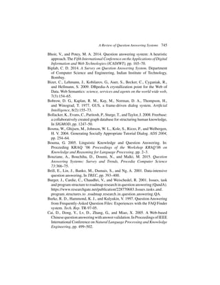 A Review of Question Answering Systems 745
Bhoir, V., and Potey, M. A. 2014. Question answering system: A heuristic
approach.The Fifth International Conference on theApplications of Digital
Information and Web Technologies (ICADIWT), pp. 165–70.
Biplab, C. D. 2014. A Survey on Question Answering System. Department
of Computer Science and Engineering, Indian Institute of Technology,
Bombay.
Bizer, C., Lehmann, J., Kobilarov, G., Auer, S., Becker, C., Cyganiak, R.,
and Hellmann, S. 2009. DBpedia-A crystallization point for the Web of
Data. Web Semantics: science, services and agents on the world wide web,
7(3):154–65.
Bobrow, D. G., Kaplan, R. M., Kay, M., Norman, D. A., Thompson, H.,
and Winograd, T. 1977. GUS, a frame-driven dialog system. Artificial
Intelligence, 8(2):155–73.
Bollacker, K., Evans, C., Paritosh, P., Sturge, T., and Taylor, J. 2008. Freebase:
a collaboratively created graph database for structuring human knowledge,
In SIGMOD, pp. 1247–50.
Bosma, W., Ghijsen, M., Johnson, W. L., Kole, S., Rizzo, P., and Welbergen,
H. V. 2004. Generating Socially Appropriate Tutorial Dialog. ADS 2004,
pp. 254–64.
Bouma, G. 2005. Linguistic Knowledge and Question Answering. In:
Proceeding KRAQ ’06 Proceedings of the Workshop KRAQ’06 on
Knowledge and Reasoning for Language Processing. pp. 2–3.
Bouziane, A., Bouchiha, D., Doumi, N., and Malki, M. 2015. Question
Answering Systems: Survey and Trends, Procedia Computer Science
73:366–75.
Brill, E., Lin, J., Banko, M., Dumais, S., and Ng, A. 2001. Data-intensive
question answering, In TREC, pp. 393–400.
Burger, J., Cardie, C., Chaudhri, V., and Weischedel, R. 2001. Issues, task
and program structure to roadmap research in question answering (QandA).
https://www.researchgate.net/publication/228770683 Issues tasks and
program structures to roadmap research in question answering QA.
Burke, R. D., Hammond, K. J., and Kulyukin, V. 1997. Question Answering
from Frequently-Asked Question Files: Experiences with the FAQ Finder
system. Tech. Rep. TR-97-05.
Cai, D., Dong, Y., Lv, D., Zhang, G., and Miao, X. 2005. A Web-based
Chinesequestionansweringwithanswervalidation.InProceedingsofIEEE
International Conference on Natural Language Processing and Knowledge
Engineering, pp. 499–502.
 