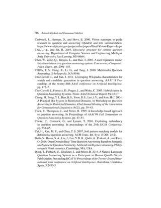 746 Bolanle Ojokoh and Emmanuel Adebisi
Carbonell, J., Harman, D., and Hovy, E. 2000. Vision statement to guide
research in question and answering (QandA) and text summarization.
https://www-nlpir.nist.gov/projects/duc/papers/Final-Vision-Paper-v1a.ps
Chai, J. Y., and Jin, R. 2004. Discourse structure for context question
answering. Department of Computer Science and Engineering Michigan
State University East Lansing, MI 48864.
Chen, W., Zeng, Q., Wenyin, L., and Hao, T. 2007. A user reputation model
for a user-interactive question answering system. Concurrency Computat.:
Pract. Exper., pp. 2091–103.
CHUA, T. S., Hong, R., Li, G., and Tang, J. 2010. Multimedia Question
Answering. Scholarpedia, 5(5):9546.
Chu-Carroll, J., and Fan, J. 2011. Leveraging Wikipedia characteristics for
search and candidate generation in question answering, AAAI’11 Pro-
ceedings of the twenty-fifth AAAI conference on Artificial Intelligence,
pp. 872–7.
Chu-Carroll, J., Ferrucci, D., Prager, J., and Welty, C. 2003. Hybridization in
Question Answering Systems. From: AAAI Technical Report SS-03-07.
Chung, H., Song, Y. I., Han, K.S., Yoon, D.S., Lee, J.Y., and Rim, H.C. 2004.
A Practical QA System in Restricted Domains. In Workshop on Question
Answering in Restricted Domains, 42nd Annual Meeting of the Association
for Computational Linguistics (ACL), pp. 39–45.
Clark, P., Thompson, J., and Porter, B. 1999. A knowledge-based approach
to question answering, In Proceedings of AAAI’99 Fall Symposium on
Question-Answering Systems, pp. 43–51.
Clarke, C., Cormack, G., and Lynam, T. 2001. Exploiting redundancy
in question answering. In proceedings of the 24th SIGIR Conference,
pp. 358–65.
Cui, H., Kan, M. Y., and Chua, T. S. 2007. Soft pattern matching models for
definitional question answering. ACM Trans. Inf. Syst. (TOIS) 25(2).
Datla, V., Hasan, S.A., Liu, J., Lee, Y. B. K., Qadir,A., Prakash,A., and Farri,
O. 2016. Open Domain Real-Time QuestionAnswering Based on Semantic
and Syntactic Question Similarity.Artificial intelligence laboratory, Philips
research North America, Cambridge, MA, USA.
Dong, T., Furbach, U., Glockner, I., and Pelzer, B. 2016. A Natural Language
Question Answering System as a Participant in Human QandA Portals.
Published in: Proceeding IJCAI’11 Proceedings of the Twenty-Second inter-
national joint conference on Artificial Intelligence. Barcelona, Catalonia,
Spain. 3:2430-5.
 