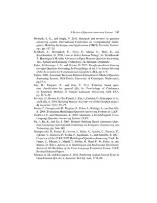 A Review of Question Answering Systems 747
Dwivedi, S. K., and Singh, V. 2013. Research and reviews in question
answering system. International Conference on Computational Intelli-
gence: Modeling Techniques and Applications CIMTA) Procedia Technol-
ogy, pp. 417–24.
Echihabi, A., Hermjakob, U., Hovy, E., Marcu, D., Melz, E., and
Ravichandran, D. 2008. How to Select Answer String?. In: Strzalkowski
T., Harabagiu S.M. (eds) Advances in Open Domain Question Answering.
Text, Speech and Language Technology, 32, Springer, Dordretch.
Fader, Zettlemoyer, L. S., and Etzioni, O. 2013. Paraphrase-driven learning
for open Question Answering, In Proceedings of the 51st Annual Meeting
of the Association for Computational Linguistics, ACL, pp. 4–9.
Fahmi. 2009. Automatic Term and Relation Extraction for Medical Question
Answering System, PhD Thesis, University of Groningen, Netherlands,
pp.13–4.
Fan, B., Xingwei, Z., and Hau, Y. 2010. Function based ques-
tion classification for general QA, In: Proceedings of Conference
on Empirical Methods in Natural Language Processing, MIT USA,
pp. 1119–28.
Ferrucci, D., Brown, E., Chu-Carroll, J., Fan, J., Gondek, D., Kalyanpur,A.A.,
and Lally, A. 2010. Building Watson: An overview of the DeepQA project.
AI magazine 31(3): 59–79.
Forner,P.,Giampiccolo,D.,Magnini,B.,Peñas,A.,Rodrigo,Á.,andSutcliffe,
R. 2008. Evaluating Multilingual Question Answering Systems at CLEF.
Foster, G. F., and Plamondon, L. 2003. Quantum, a French/English Cross-
Language Question Answering System. CLEF.
Fu, J., Jia, K., and Xu, J. 2009. Domain Ontology Based Automatic Ques-
tion Answering, International Conference on Computer Engineering and
Technology, pp. 346–349.
Giampiccolo, D., Forner, P., Herrera, J., Peñas, A., Ayache, C., Forascu, C.,
Jijkoun, V., Osenova, P., Rocha, P., Sacaleanu, B., and Sutcliffe, R. 2007.
Overview of the CLEF 2007 Multilingual Question Answering Track, In:
Peters, C., Jijkoun, V., Mandl, T., Müller, H., Oard, D. W., Peñas, A., and
Santos, D. (Eds.), Advances in Multilingual and Multimodal Information
Retrieval, 8th Workshop of the Cross-Language Evaluation Forum, CLEF,
Revised Selected Papers.
Gliozzo, A. M., and Kalyanpur, A. 2012. Predicting Lexical Answer Types in
Open Domain QA, Int. J. Semantic Web Inf. Syst., 8:74–88.
 