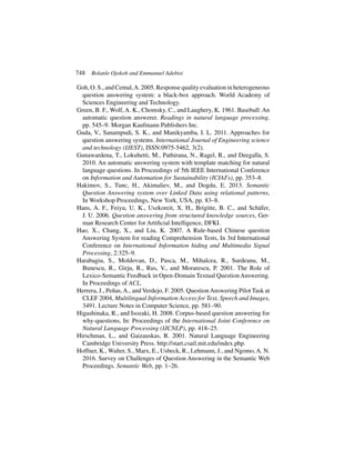 748 Bolanle Ojokoh and Emmanuel Adebisi
Goh, O. S., and Cemal,A. 2005. Response quality evaluation in heterogeneous
question answering system: a black-box approach. World Academy of
Sciences Engineering and Technology.
Green, B. F., Wolf, A. K., Chomsky, C., and Laughery, K. 1961. Baseball: An
automatic question answerer. Readings in natural language processing.
pp. 545–9. Morgan Kaufmann Publishers Inc.
Guda, V., Sanampudi, S. K., and Manikyamba, I. L. 2011. Approaches for
question answering systems. International Journal of Engineering science
and technology (IJEST), ISSN:0975-5462, 3(2).
Gunawardena, T., Lokuhetti, M., Pathirana, N., Ragel, R., and Deegalla, S.
2010. An automatic answering system with template matching for natural
language questions. In Proceedings of 5th IEEE International Conference
on Information and Automation for Sustainability (ICIAFs), pp. 353–8.
Hakimov, S., Tunc, H., Akimaliev, M., and Dogdu, E. 2013. Semantic
Question Answering system over Linked Data using relational patterns,
In Workshop Proceedings, New York, USA, pp. 83–8.
Hans, A. F., Feiyu, U. K., Uszkoreit, X. H., Brigitte, B. C., and Schäfer,
J. U. 2006. Question answering from structured knowledge sources, Ger-
man Research Center for Artificial Intelligence, DFKI.
Hao, X., Chang, X., and Liu, K. 2007. A Rule-based Chinese question
Answering System for reading Comprehension Tests, In 3rd International
Conference on International Information hiding and Multimedia Signal
Processing, 2:325–9.
Harabagiu, S., Moldovan, D., Pasca, M., Mihalcea, R., Surdeanu, M.,
Bunescu, R., Girju, R., Rus, V., and Morarescu, P. 2001. The Role of
Lexico-Semantic Feedback in Open-Domain Textual Question Answering.
In Proceedings of ACL.
Herrera, J., Peñas,A., and Verdejo, F. 2005. QuestionAnswering Pilot Task at
CLEF 2004, Multilingual Information Access for Text, Speech and Images,
3491. Lecture Notes in Computer Science, pp. 581–90.
Higashinaka, R., and Isozaki, H. 2008. Corpus-based question answering for
why-questions, In: Proceedings of the International Joint Conference on
Natural Language Processing (IJCNLP), pp. 418–25.
Hirschman, L., and Gaizauskas, R. 2001. Natural Language Engineering
Cambridge University Press. http://start.csail.mit.edu/index.php.
Hoffner, K., Walter, S., Marx, E., Usbeck, R., Lehmann, J., and Ngomo,A. N.
2016. Survey on Challenges of Question Answering in the Semantic Web
Proceedings. Semantic Web, pp. 1–26.
 