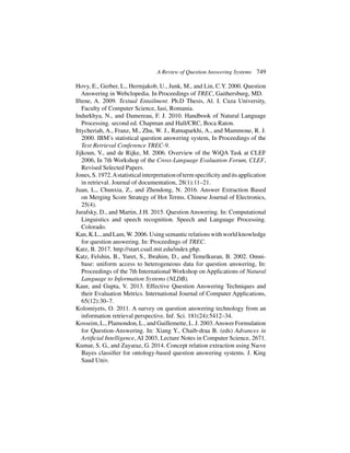 A Review of Question Answering Systems 749
Hovy, E., Gerber, L., Hermjakob, U., Junk, M., and Lin, C.Y. 2000. Question
Answering in Webclopedia. In Proceedings of TREC, Gaithersburg, MD.
Iftene, A. 2009. Textual Entailment. Ph.D Thesis, Al. I. Cuza University,
Faculty of Computer Science, Iasi, Romania.
Indurkhya, N., and Damereau, F. J. 2010. Handbook of Natural Language
Processing. second ed. Chapman and Hall/CRC, Boca Raton.
Ittycheriah, A., Franz, M., Zhu, W. J., Ratnaparkhi, A., and Mammone, R. J.
2000. IBM’s statistical question answering system, In Proceedings of the
Text Retrieval Conference TREC-9.
Jijkoun, V., and de Rijke, M. 2006. Overview of the WiQA Task at CLEF
2006, In 7th Workshop of the Cross-Language Evaluation Forum, CLEF,
Revised Selected Papers.
Jones,S.1972.Astatisticalinterpretationoftermspecificityanditsapplication
in retrieval. Journal of documentation, 28(1):11–21.
Juan, L., Chunxia, Z., and Zhendong, N. 2016. Answer Extraction Based
on Merging Score Strategy of Hot Terms. Chinese Journal of Electronics,
25(4).
Jurafsky, D., and Martin, J.H. 2015. Question Answering. In: Computational
Linguistics and speech recognition. Speech and Language Processing.
Colorado.
Kan, K.L., and Lam,W. 2006. Using semantic relations with world knowledge
for question answering. In: Proceedings of TREC.
Katz, B. 2017. http://start.csail.mit.edu/index.php.
Katz, Felshin, B., Yuret, S., Ibrahim, D., and Temelkuran, B. 2002. Omni-
base: uniform access to heterogeneous data for question answering, In:
Proceedings of the 7th International Workshop on Applications of Natural
Language to Information Systems (NLDB).
Kaur, and Gupta, V. 2013. Effective Question Answering Techniques and
their Evaluation Metrics. International Journal of Computer Applications,
65(12):30–7.
Kolomiyets, O. 2011. A survey on question answering technology from an
information retrieval perspective. Inf. Sci. 181(24):5412–34.
Kosseim, L., Plamondon, L., and Guillemette, L. J. 2003.Answer Formulation
for Question-Answering. In: Xiang Y., Chaib-draa B. (eds) Advances in
Artificial Intelligence, AI 2003, Lecture Notes in Computer Science, 2671.
Kumar, S. G., and Zayaraz, G. 2014. Concept relation extraction using Naıve
Bayes classifier for ontology-based question answering systems. J. King
Saud Univ.
 