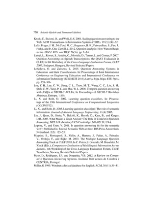 750 Bolanle Ojokoh and Emmanuel Adebisi
Kwok, C., Etzioni, O., andWeld, D.S. 2001. Scaling question answering to the
Web. ACM Transactions on Information Systems (TOIS), 19 (3):242–62.
Lally, Prager, J. M., McCord, M. C., Boguraev, B. K., Patwardhan, S., Fan, J.,
Fodor, and P., Chu-Carroll, J. 2012. Question analysis: How Watson Reads
a clue. IBM J. RES. and DEV. 56(¾), pp. 1–14.
Lamel, L., Rosset, S.,Ayache, C., Mostefa, D., Turmo, J., and Comas, P. 2007.
Question Answering on Speech Transcriptions: the QAST Evaluation in
CLEF, In 8th Workshop of the Cross-Language Evaluation Forum, CLEF
2007, Budapest, Hungary, Revised Selected Papers.
Lebedeva, O. and Zaitseva, L. 2015. Question Answering Systems in
Education and their Classifications. In: Proceedings of Joint International
Conference on Engineering Education and International Conference on
Information Technology (ICEE/ICIT 2014), Latvia, Rı̄ga. Riga: RTU Press,
pp. 359–366.
Lee, Y. H., Lee, C. W., Sung, C. L., Tzou, M. T., Wang, C. C., Liu, S. H.,
Shih, C. W., Yang, P. Y., and Hsu, W. L. 2008. Complex question answering
with ASQA at NTCIR-7 ACLIA, In Proceedings of NTCIR-7 Workshop
Meetings, Entropy, 1(10).
Li, X. and Roth, D. 2002. Learning question classifiers, In: Proceed-
ings of the 19th International Conference on Computational Linguistics
(COLING’02).
Li, X., and Roth, D. 2005. Learning question classifiers: The role of semantic
information. Journal of Natural Language Engineering, 11(4):2005.
Lin, J., Quan, D., Sinha, V., Bakshi, K., Huynh, D., Katz, B., and Karger,
D.R. 2003. What Makes a Good Answer? The Role of Context in Question
Answering, MIT AI Laboratory/LCS Cambridge, MA 02139, USA.
Lopeza, V., and Uren, V. 2011. Is question answering fit for the semantic
web?. Published in: Journal Semantic Web archive. IOS Press Amsterdam,
Netherland. 2(2): 125–55.
Magnini, B., Romagnoli, S., Vallin, A., Herrera, J., Peñas, A., Peinado,
V., Verdejo, F., and Rijke, M. 2003. The Multiple Language Question
Answering Track at CLEF 2003, In C. Peters, J. Gonzalo, M. Braschler, M.
Kluck (Eds.), Comparative Evaluation of Multilingual Information Access
Systems, 4th Workshop of the Cross-Language Evaluation Forum, CLEF,
Trondheim, Norway, Revised Selected Papers.
Melo, D., Rodrigues, I.P., and Nogueira, V.B. 2012. A Review on Cooper-
ative Question-Answering Systems. Instituto Polit´ecnico de Coimbra e
CENTRIA, Portugal.
Miller, G. 1995.Wordnet: a lexical database for English.ACM, 38 (11):39–41.
 