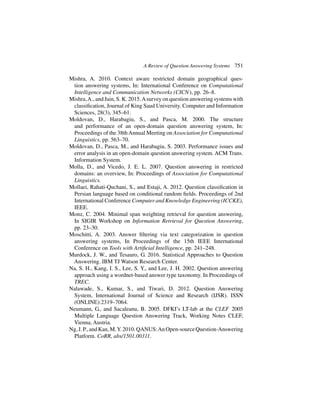 A Review of Question Answering Systems 751
Mishra, A. 2010. Context aware restricted domain geographical ques-
tion answering systems, In: International Conference on Computational
Intelligence and Communication Networks (CICN), pp. 26–8.
Mishra,A., and Jain, S. K. 2015.Asurvey on question answering systems with
classification, Journal of King Saud University. Computer and Information
Sciences, 28(3), 345–61.
Moldovan, D., Harabagiu, S., and Pasca, M. 2000. The structure
and performance of an open-domain question answering system, In:
Proceedings of the 38thAnnual Meeting on Association for Computational
Linguistics, pp. 563–70.
Moldovan, D., Pasca, M., and Harabagiu, S. 2003. Performance issues and
error analysis in an open-domain question answering system. ACM Trans.
Information System.
Molla, D., and Vicedo, J. E. L. 2007. Question answering in restricted
domains: an overview, In: Proceedings of Association for Computational
Linguistics.
Mollaei, Rahati-Quchani, S., and Estaji, A. 2012. Question classification in
Persian language based on conditional random fields. Proceedings of 2nd
International Conference Computer and Knowledge Engineering (ICCKE),
IEEE.
Monz, C. 2004. Minimal span weighting retrieval for question answering,
In SIGIR Workshop on Information Retrieval for Question Answering,
pp. 23–30.
Moschitti, A. 2003. Answer filtering via text categorization in question
answering systems, In Proceedings of the 15th IEEE International
Conference on Tools with Artificial Intelligence, pp. 241–248.
Murdock, J. W., and Tesauro, G. 2016. Statistical Approaches to Question
Answering. IBM TJ Watson Research Center.
Na, S. H., Kang, I. S., Lee, S. Y., and Lee, J. H. 2002. Question answering
approach using a wordnet-based answer type taxonomy. In Proceedings of
TREC.
Nalawade, S., Kumar, S., and Tiwari, D. 2012. Question Answering
System, International Journal of Science and Research (IJSR). ISSN
(ONLINE):2319–7064.
Neumann, G., and Sacaleanu, B. 2005. DFKI’s LT-lab at the CLEF 2005
Multiple Language Question Answering Track, Working Notes CLEF,
Vienna, Austria.
Ng,J.P.,andKan,M.Y.2010.QANUS:AnOpen-sourceQuestion-Answering
Platform. CoRR, abs/1501.00311.
 