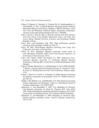 752 Bolanle Ojokoh and Emmanuel Adebisi
Pakray, P., Bhaskar, P., Banerjee, S., Chandra Pal, B., Bandyopadhyay, S.,
and Gelbukh. A. 2011. A Hybrid Question Answering System based on
Information Retrieval and Answer Validation. DBLP Conference: CLEF
2011 Labs and Workshop, Notebook Papers, Amsterdam, Netherlands.
citeseerx.ist.psu.edu/viewdoc/summary?doi=10.1.1.309.6805.
Park, S., Kwon, S., Kim, B., Han, S., Shim, H., and Lee, G.G. 2015. Question
Answering System using Multiple Information Source and Open Type
Answer Merge. Pohang University of Science and Technology, Pohang,
Republic of Korea.
Pasca, M.A., and Harabagiu, S.M. 2001. High performance question
answering. In Proceedings of SIGIR, pp. 366–74.
Pasca. M. 2003. Open-Domain Question Answering from Large Text
Collections. University of Chicago Press.
Perera, R. 2012. Ipedagogy: Question answering system based on
web information clustering. IEEE Fourth International Conference on
Technology for Education, pp. 245–6.
Pérez, A.R., Gómez, M.M., and Pineda, L.V. 2007. Enhancing Cross-
Language Question Answering by Combining Multiple Question
Translations, CICLing-2007, Lecture Notes in Artificial Intelligence 4394,
Springer.
Peyet, G., Pradel, Haemmerle, O., and Hernandez, N. 2013. SWIP at QALD-
3: Results, criticisms and lesson learned, In Forner, P., Navigli, R., Tufis,
D., Ferro, N., Working Notes for CLEF 2013 Conference, Valencia, Spain,
1179.
Prager, J., Brown, E., Coden, A., and Radev, D. 2000. Question-Answering
by predictive annotation, In proceedings of the 23rd SIGIR Conference,
pp. 184–191.
Pundge,A.M., Khillare, S.A., and Mahender, C.N. 2016. QuestionAnswering
System, Approaches and Techniques: A Review, International Journal of
Computer Applications, 141(3):0975–8887.
Quarteroni, S., and Manandhar, S. 2007. User Modelling for Personal-
ized Question Answering. In: Basili R., Pazienza M.T. (eds) AI*IA
2007:Artificial Intelligence and Human-Oriented Computing.AI*IA2007.
Lecture Notes in Computer Science, 4733. Springer, Berlin, Heidelberg.
Quarteroni, S., and Manandhar, S. 2009. Designing an interactive open-
domain question answering system. Natural Language Engineering,
15(1):73–95.
 