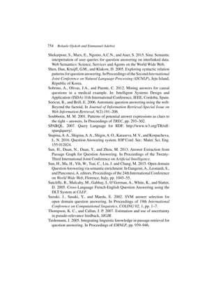 754 Bolanle Ojokoh and Emmanuel Adebisi
Shekarpour, S., Marx, E., Ngomo, A.C.N., and Auer, S. 2015. Sina: Semantic
interpretation of user queries for question answering on interlinked data.
Web Semantics: Science, Services and Agents on the World Wide Web.
Shen, Dan, Kruijff, G.M., and Klakow, D. 2005. Exploring syntactic relation
patterns for question answering. In Proceedings of the Second International
Joint Conference on Natural Language Processing (IJCNLP), Jeju Island,
Republic of Korea.
Sobrino, A., Olivas, J.A., and Puente, C. 2012. Mining answers for causal
questions in a medical example. In: Intelligent Systems Design and
Application (ISDA) 11th International Conference, IEEE, Cordoba, Spain.
Soricut, R., and Brill, E. 2006. Automatic question answering using the web:
Beyond the factoid, In Journal of Information Retrieval-Special Issue on
Web Information Retrieval, 9(2):191–206.
Soubbotin, M. M. 2001. Patterns of potential answer expressions as clues to
the right – answers, In Proceedings of TREC, pp. 293–302.
SPARQL. 2007. Query Language for RDF. http://www.w3.org/TR/rdf-
sparqlquery/.
Stupina,A.A., Shigina,A.A., Shigin,A. O., Karaseva, M.V., and Korpacheva,
L. N. 2016. Question Answering system. IOP Conf. Ser.: Mater. Sci. Eng.
155 012024.
Sun, H., Duan, N., Duan, Y., and Zhou, M. 2013. Answer Extraction from
Passage Graph for Question Answering. In Proceedings of the Twenty-
Third International Joint Conference on Artificial Intelligence.
Sun, H., Ma, H., Yih, W., Tsai, C., Liu, J. and Chang, M. 2015. Open domain
QuestionAnsweringviasemanticenrichment.InGangemi,A.,Leonardi,S.,
and Panconesi,A. editors, Proceedings of the 24th International Conference
on World Wide Web, Florence, Italy, pp. 1045–55.
Sutcliffe, R., Mulcahy, M., Gabbay, I., O’Gorman, A., White, K., and Slatter,
D. 2005. Cross-Language French-English Question Answering using the
DLT System at CLEF.
Suzuki, J., Sasaki, Y., and Maeda, E. 2002. SVM answer selection for
open domain question answering, In Proceedings of 19th International
Conference on Computational linguistics, COLING’02, 1, pp. 1–7.
Thompson, K. C., and Callan, J. P. 2007. Estimation and use of uncertainty
in pseudo-relevance feedback, SIGIR.
Tiedemann, J. 2005. Integrating linguistic knowledge in passage retrieval for
question answering. In Proceedings of EMNLP, pp. 939–946.
 