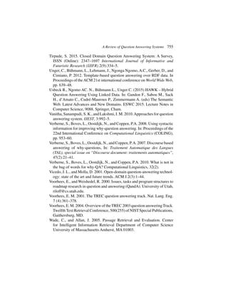 A Review of Question Answering Systems 755
Tirpude, S. 2015. Closed Domain Question Answering System: A Survey,
ISSN (Online): 2347–1697 International Journal of Informative and
Futuristic Research (IJIFR) 2(9):334–5.
Unger, C., Bühmann, L., Lehmann, J., Ngonga Ngomo, A.C., Gerber, D., and
Cimiano, P. 2012. Template-based question answering over RDF data. In
Proceedings of theACM 21st international conference on World Wide Web,
pp. 639–48.
Usbeck R., Ngomo AC. N., Bühmann L., Unger C. (2015) HAWK – Hybrid
Question Answering Using Linked Data. In: Gandon F., Sabou M., Sack
H., d’Amato C., Cudré-Mauroux P., Zimmermann A. (eds) The Semantic
Web. Latest Advances and New Domains. ESWC 2015. Lecture Notes in
Computer Science, 9088. Springer, Cham.
Vanitha, Sanampudi, S. K., and Lakshmi, I. M. 2010.Approaches for question
answering system. IJEST, 3:992–5.
Verberne, S., Boves, L., Oostdijk, N., and Coppen, P.A. 2008. Using syntactic
information for improving why-question answering. In: Proceedings of the
22nd International Conference on Computational Linguistics (COLING),
pp. 953–60.
Verberne, S., Boves, L., Oostdijk, N., and Coppen, P.A. 2007. Discourse based
answering of why-questions, In: Traitement Automatique des Langues
(TAL), special issue on “Discourse document: traitements automatiques”,
47(2):21–41.
Verberne, S., Boves, L., Oostdijk, N., and Coppen, P.A. 2010. What is not in
the bag of words for why-QA? Computational Linguistics, 32(2).
Vicedo, J. L., and Molla, D. 2001. Open-domain question-answering technol-
ogy: state of the art and future trends. ACM J.2(3):1–44.
Voorhees, E., and Weishedel, R. 2000. Issues, tasks and program structures to
roadmap research in question and answering (QandA). University of Utah,
riloff@cs.utah.edu.
Voorhees, E. M. 2001. The TREC question answering track. Nat. Lang. Eng.
7 (4):361–378.
Voorhees, E. M. 2004. Overview of theTREC 2003 question answeringTrack.
Twelfth Text Retrieval Conference, 500(255) of NIST Special Publications,
Gaithersburg, MD.
Wade, C., and Allan, J. 2005. Passage Retrieval and Evaluation. Center
for Intelligent Information Retrieval Department of Computer Science
University of Massachusetts Amherst, MA 01003.
 