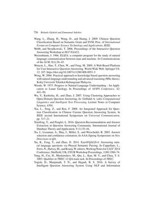 756 Bolanle Ojokoh and Emmanuel Adebisi
Wang, L., Zhang, H., Wang, D., and Huang, J. 2009. Chinese Question
Classification Based on Semantic Gram and SVM, Proc. of International
Forum on Computer Science Technology and Applications, IEEE.
Webb, and Strzalkowski, T. 2006. Proceedings of the Interactive Question
Answering Workshop at HLT-NAACL.
Weizenbaum, J. 1966. ELIZA: a computer program for the study of natural
language communication between man and machine. In Communications
of the ACM, 9(1):36–45.
Wenyin, L., Hao, T., Chen, W., and Feng, M. 2009. A Web-Based Platform
for User-Interactive Question-Answering. World Wide Web. Springer US.
12: 107. https://doi.org/10.1007/s11280-008-0051-3
Wong, W. 2004. Practical approach to knowledge-based question answering
with natural language understanding and advanced reasoning (MSc thesis).
Kolej Universiti Teknikal Kebangsaan Malaysia.
Woods, W. 1973. Progress in Natural Language Understanding - An Appli-
cation to Lunar Geology, In Proceedings of AFIPS Conference, 42:
441–50.
Wu, Y., Kashioka, H., and Zhao, J. 2007. Using Clustering Approaches to
Open-Domain Question Answering, In: Gelbukh A. (eds) Computational
Linguistics and Intelligent Text Processing, Lecture Notes in Computer
Science, 4394.
Xia, L., Teng, Z., and Ren, F. 2008. An Integrated Approach for Ques-
tion Classification in Chinese Cuisine Question Answering System. In
IEEE second International Symposium on Universal Communication,
pp. 317–21.
Xianfeng, Y., and Pengfei, L. 2016. Question Recommendation and Answer
Extraction in Question Answering Community. International Journal of
Database Theory and Application, 9 (1):35–44.
Xu, J., Licuanan, A., May, J., Miller, S., and Weischedel, R. 2003. Answer
selection and confidence estimation, In AAA iSpring Symposium on New
Directions in QA.
Xu, K., Feng, Y., and Zhao, D. 2014. Xser@QALD-4: Answering natu-
ral language questions via Phrasal Semantic Parsing. In Cappellato, L.,
Ferro,N.,Halvey,M.,andKraaij,W.editors,WorkingNotesforCLEF 2014
Conference, Sheffield, UK, CEUR Workshop Proceedings, 1180:1260–74.
Yang, H., Cui, H., Maslennikov, M., Qiu, L., Kan, M. Y., and Chua, T. S.
2003. Qualifier in TREC-12 QA main task. In Proceedings of TREC.
Yogish, D., Manjunath, T. N., and Hegadi, R. S. 2016. A Survey of
Intelligent Question Answering System Using NLP and Information
 
