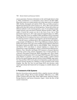 720 Bolanle Ojokoh and Emmanuel Adebisi
answer generation. Enormous information on the web brought about its (that
is, Web) consideration as an information source (Soricut and Brill 2006).
Hence QA systems are created with the web as their data source (Li and Roth
2002; Vanitha, Sanampudi and Lakshmi 2010). They are further grouped as
Open/Closed domain QA system (Lopeza et al., 2011). Most of the questions
addressed by these QAsystems are factoid questions. Various QAsystems use
different methods to solve factoid questions, some of such methods include:
snippet tolerance and word match (Carbonell, Harman and Hovy 2000). The
output of factoid QA systems are also in the form of text, xml or Wiki
documents (Lopeza et al., 2011). QAsystems developed by Katz et al. (2002),
Chung, Song, Han, Yoon, Lee and Rim (2004) and Mishra (2010) extend their
knowledgebasebyleveragingonthemassiveinformationavailableontheweb
for retrieving answers to queries using linguistic and rule based approaches.
Aside the sources considered above, QA consideration has also shifted to
usingsemanticweb(Mishraetal.,2015).Unger,Bühmann,Lehmann,Ngomo,
Gerber and Cimiano (2012) also used a template based method on a Resource
Description Framework (RDF) data by using SPARQL. Fader, Zettlemoyer
and Etzioni (2013) used phrase to concept mappings in a lexicon that is
trained from a corpus of paraphrases, which is constructed fromWikiAnswers.
Hakimov, Tunc, Akimaliev and Dogdu (2013) proposes a Semantic Question
Answering system using syntactic dependency trees of input questions on
a Resource Description Framework (RDF) knowledge base. Peyet, Pradel,
Haemmerle and Hernandez (2013) developed SWIP (Semantic Web intercase
using Pattern) to generate a pivot query which proffers a hybrid solution
between the natural language question and the formal SPARQL target query.
Xu, Feng and Zhao (2014) used a phrase level dependency graph to determine
question structure and then use a database to create an instance of the created
template. Sun, Ma, Yih, Tsai, Liu and Chang (2015) also develop a multi
staged open domain QA framework by leveraging on available datasets and
the web.
3 Framework of QA Systems
Question Answering systems generally follow a pipeline structure with three
major modules (Prager, Brown, Coden and Radev 2000; Hovy et al., 2000;
Clarke, Cormack and Lynam 2001; Iftene 2009) namely: Question Analysis,
Passage Retrieval, and Answer Extraction. Figure 1 shows the flow of QA
system’s framework.
 