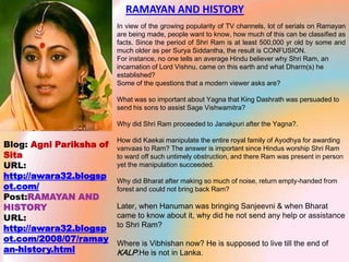 RAMAYAN AND HISTORY  In view of the growing popularity of TV channels, lot of serials on Ramayan are being made, people want to know, how much of this can be classified as facts. Since the period of Shri Ram is at least 500,000 yr old by some and much older as per Surya Siddantha, the result is CONFUSION. For instance, no one tells an average Hindu believer why Shri Ram, an incarnation of Lord Vishnu, came on this earth and what Dharm(s) he established?  Some of the questions that a modern viewer asks are?    What was so important about Yagna that King Dashrath was persuaded to send his sons to assist Sage Vishwamitra?   Why did Shri Ram proceeded to Janakpuri after the Yagna?.   How did Kaekai manipulate the entire royal family of Ayodhya for awarding vanvaas to Ram? The answer is important since Hindus worship Shri Ram to ward off such untimely obstruction, and there Ram was present in person yet the manipulation succeeded.   Why did Bharat after making so much of noise, return empty-handed from forest and could not bring back Ram?   Later, when Hanuman was bringing Sanjeevni & when Bharat came to know about it, why did he not send any help or assistance to Shri Ram?   Where is Vibhishan now? He is supposed to live till the end of KALP.He is not in Lanka. Blog: Agni Pariksha of Sita URL: http://awara32.blogspot.com/ Post:RAMAYAN AND HISTORY  URL: http://awara32.blogspot.com/2008/07/ramayan-history.html 