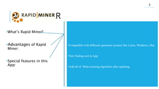 RAPID MINER
•What’s Rapid Miner?
•Advantages of Rapid
Miner:
•Special features in this
App:
•Open sours
•Wrote by Java
•Developed since 2001
•Try to support all of the data mining algorithms
•Ability of adding the other open sours data mining to App
•Give report and copy of the implementation of the algorithm
•Perfect GUI
•Match with most out puts of softwares like Excel
•Quick correcting and error detection
•Online video learning
•Help of many functions and suitable wiki in website of developer app
•Ability of running different algorithms in same time and comparing
together
•Compatible with different operation systems like Linux, Windows, Mac
•Text finding tool in App
•Add all of Weka learning algorithm after updating
3
 