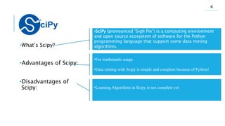 .
•What’s Scipy?
•Advantages of Scipy:
•Disadvantages of
Scipy:
•SciPy (pronounced “Sigh Pie”) is a computing environment
and open source ecosystem of software for the Python
programming language that support some data mining
algorithms.
•For mathematic usage
•Data mining with Scipy is simple and complete because of Python!
•Learning Algorithms in Scipy is not complete yet
4
 
