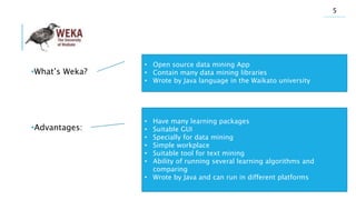 •What’s Weka?
•Advantages:
• Open source data mining App
• Contain many data mining libraries
• Wrote by Java language in the Waikato university
• Have many learning packages
• Suitable GUI
• Specially for data mining
• Simple workplace
• Suitable tool for text mining
• Ability of running several learning algorithms and
comparing
• Wrote by Java and can run in different platforms
5
 