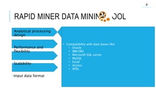 RAPID MINER DATA MINING TOOL
•Analytical processing
design
•Performance and
flexibility
•Scalability
•Input data format
• More than 50000 download Since 2001
• Rapid-I for companies
• First place in IT challenges Europe named open source
business award
• More users that other in KDnuggets challenge for 4th
time in 2011
• Quik fixes
• Meta data transformation
• Breakpoint
• Rapid miner have more than 500 operator like:
• Data processing
• Modeling
• Text mining
• Web mining
• Opinion mining
• Rapid miner have 20 ways for visualize
• Is like Rational database
• On the fly
• Churn reduction
• Customer retention
• Data flows
8
• Compatibility with data bases like:
• Oracle
• IBM DB2
• Microsoft SQL server
• MySQL
• Excel
• Access
• SPSS
 