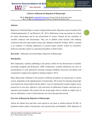 ISSN: 2456-8104 http://www.jrspelt.com Issue 8, Vol. 2, 2018
_____________________________________________________________________________________
A Review of Reasons for Rejection of Manuscripts
Mr. V. Phani Kumar and Dr. C.S. Rao
1
A Review of Reasons for Rejection of Manuscripts
Mr. V. Phani Kumar (phani9687@gmail.com), Research Scholar, Hyderabad, India
Dr. C. S. Rao (csrao46@gmail.com), Professor of English, Hyderabad, India
Abstract
Rejection of submitted Paper is normal at high profile journals. Rejection is part of academic life
(Venketasubramanian, N. and Hennerici, M., 2013). Publications in the top journals are critical
for career advancement and for the advancement of science. Journals are the custodians of
scientific endeavor and advancement. They aim to publish sound research with enduring
conclusions that will stand careful scrutiny and validation (Emad M. El-Omar, 2014). A journal
is an academic or scholarly publication of research papers /articles written by researchers,
professors and other experts in a specialized discipline or field of study.
Keywords: Publication of research Papers, Rejection of Manuscripts
Introduction
Most importantly, academic publishing is the primary vehicle for the advancement of scientific
knowledge (Ligthelm and Koekemoer, 2009). Furthermore, scientific publication can serve as
documentation of work performed, fostering exchange (feedback, discussion and debate) and
sustainment of support and competitive funding (Lüttge,U. 2011).
Many Manuscripts submitted to the journals of different disciplines are rejected due to various
reasons, depending on the appropriateness of manuscripts. The reasons for rejecting manuscripts
were found to be closely linked with the authors’ ways of reporting their research outputs. Every
journal has its own aims, objectives, style and norms for publication of papers and keeps up its
reputation and standards. The journal will not accept papers that lie outside its subject area or
that are submitted in a style or format that does not suit to the particular journal.
Overview of Reasons for Rejection of Manuscripts
Almost all scholars have had their work rejected at one point or another–between 85–90% of
prominent authors admit to having their work rejected (Gans and Shepherd, 1994). Rejection of
 