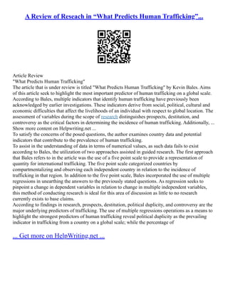 A Review of Reseach in “What Predicts Human Trafficking”...
Article Review
"What Predicts Human Trafficking"
The article that is under review is titled "What Predicts Human Trafficking" by Kevin Bales. Aims
of this article seek to highlight the most important predictor of human trafficking on a global scale.
According to Bales, multiple indicators that identify human trafficking have previously been
acknowledged by earlier investigations. These indicators derive from social, political, cultural and
economic difficulties that affect the livelihoods of an individual with respect to global location. The
assessment of variables during the scope of research distinguishes prospects, destitution, and
controversy as the critical factors in determining the incidence of human trafficking. Additionally, ...
Show more content on Helpwriting.net ...
To satisfy the concerns of the posed questions, the author examines country data and potential
indicators that contribute to the prevalence of human trafficking.
To assist in the understanding of data in terms of numerical values, as such data fails to exist
according to Bales, the utilization of two approaches assisted in guided research. The first approach
that Bales refers to in the article was the use of a five point scale to provide a representation of
quantity for international trafficking. The five point scale categorized countries by
compartmentalizing and observing each independent country in relation to the incidence of
trafficking in that region. In addition to the five point scale, Bales incorporated the use of multiple
regressions in unearthing the answers to the previously stated questions. As regression seeks to
pinpoint a change in dependent variables in relation to change in multiple independent variables,
this method of conducting research is ideal for this area of discussion as little to no research
currently exists to base claims.
According to findings in research, prospects, destitution, political duplicity, and controversy are the
major underlying predictors of trafficking. The use of multiple regressions operations as a means to
highlight the strongest predictors of human trafficking reveal political duplicity as the prevailing
indicator in trafficking from a country on a global scale; while the percentage of
... Get more on HelpWriting.net ...
 