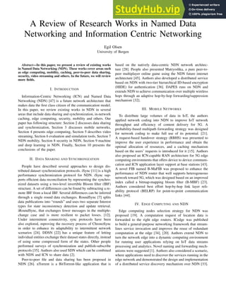 A Review of Research Works in Named Data
Networking and Information Centric Networking
Egil Olsen
University of Bergen
Abstract—In this paper, we present a review of existing works
in Named Data Networking (NDN). These works cover areas such
as edge computing, mobility, caching, peer-to-peer data sharing,
security, video streaming and others. In the future, we will review
more fields.
I. INTRODUCTION
Information-Centric Networking (ICN) and Named Data
Networking (NDN) [47] is a future network architecture that
makes data the first class citizen of the communication model.
In this paper, we review existing works in NDN in several
areas that include data sharing and synchronization, in-network
caching, edge computing, security, mobility and others. Our
paper has following structure: Section 2 discusses data sharing
and synchronization, Section 3 discusses mobile networks,
Section 4 presents edge computing, Section 5 describes video
streaming, Section 6 evaluation and simulation tools, Section 7
NDN mobility, Section 8 security in NDN, Section 9 machine
and deep learning in NDN. Finally, Section 10 presents the
conclusions of the paper.
II. DATA SHARING AND SYNCHRONIZATION
People have described several approaches to design dis-
tributed dataset synchronization protocols. iSync [11] is a high
performance synchronization protocol for NDN. iSync sup-
ports efficient data reconciliation by representing the synchro-
nized datasets using a two-level invertible Bloom filter (IBF)
structure. A set of differences can be found by subtracting a re-
mote IBF from a local IBF. Several differences can be inferred
through a single round data exchanges. RoundSync [7] splits
data publications into “rounds” and uses two separate Interest
types for state inconsistency detection and update retrieval.
iRoundSync, that exchanges fewer messages in the multiple-
change case and is more resilient to packet losses. [12].
Under intermittent connectivity, sync protocols have been
also explored, mproving the recovery process of ChronoSync
in order to enhance its adaptability to intermittent network
scenarios [24]. DDSN [22] has a unique feature of letting
individual entities exchange their dataset states directly, instead
of using some compressed form of the states. Other people
performed surveys of synchronization and publish-subscribe
protocols [35]. Authors also used SDN which can be combined
with NDN and ICN to share data [2].
Peer-to-peer file and data sharing has been proposed in
NDN [26]. nTorrent is a BitTorrent-like application that is
based on the natively data-centric NDN network architec-
ture [28]. People also presented Matryoshka, a pure peer-to-
peer multiplayer online game using the NDN future internet
architecture [45]. Authors also developed a distributed service
based on NDN with two-tier hierarchical ID-based encryption
(HIDE) for authentication [36]. DAPES runs on NDN and
extends NDN to achieve communication over multiple wireless
hops through an adaptive hop-by-hop forwarding/suppression
mechanism [32].
III. MOBILE NETWORKS
To distribute large volumes of data in IoT, the authors
applied network coding into NDN to improve IoT network
throughput and efficiency of content delivery for 5G. A
probability-based multipath forwarding strategy was designed
for network coding to make full use of its potential. [21].
A request-based handover strategy (RBHS) was presented to
improve the user experience in performance and obtain the
optimal allocation of resources, and a caching mechanism
based on the users’ requests is introduced for it [15]. Authors
also proposed an ICN-capable RAN architecture for 5G edge
computing environments that offers device to device communi-
cation and ICN application layer support at base stations [43].
A novel FIB named B-MaFIB was proposed to enhance the
performance of NDN router that well supports heterogeneous
network toward 5G, which was designed based on an improved
index called a bitmap-mapping bloom filter (B-MBF) [23].
Authors considered best effort hop-by-hop link layer reli-
ability protocol (BELRP) for point-to-point communication
links [44].
IV. EDGE COMPUTING AND NDN
Edge computing nodes selection strategy for NDN was
proposed [19]. A computation request of location data is
forwarded to the right edge routers. ICedge was published
to build a general-purpose networking framework that stream-
lines service invocation and improves the reuse of redundant
computation at the edge [34], [20]. Authors extend NDN to
turn the network edge into a dynamic computing environment
for running user applications relying on IoT data streams
processing and analytics. Novel naming and forwarding mech-
anisms were suggested [1]. Authors also considered a scenario,
where applications need to discover the services running in the
edge network and demonstrated the design and implementation
of a distributed service discovery mechanism over NDN [33].
 