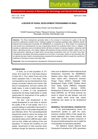 International Journal of Research in Sociology and Social Anthropology
2013, 1(2) : 37-40
www.ijrssa.com
A REVIEW OF RURAL DEVELOPMENT PROGRAMMES IN INDIA
Santanu Panda1
and Arup Majumder2
1
ICSSR Postdoctoral Fellow; 2
Research Scholar, Department of Anthropology,
Vidyasagar University, West Bengal, India
Abstract: The Rural development generally refers to the process of improving the quality of life and
economic well-being of people living in relatively isolated and sparsely populated areas. Mahatma Gandhi
National Rural Employment Guarantee Act (MGNREGA) is considered as a “Silver Bullet” for eradicating
rural poverty and unemployment, by way of generating demand for productive labour force in villages. It
provides an alternative source of livelihood which will have an impact on reducing migration, restricting child
labour, alleviating poverty, and making villages self-sustaining through productive assets creation such as
road construction, cleaning up of water tanks, soil and water conservation work, etc. For which it has been
considered as the largest anti-poverty programme in the world. In this paper, based on the secondary data,
an attempt has been made to comprehensively understand the development effort to rebuild the rural life and
livelihood on the basis of various secondary data.
Keywords: India; Rural development; Development; Development projects.
INTRODUCTION
In India, out of total population of 121
crores, 83.3 crores live in rural areas (Census
of India, 2011). Thus, nearly 70 per cent of the
India‟s population lives in rural areas. These
rural populations can be characterised by mass
poverty, low levels of literacy and income, high
level of unemployment, and poor nutrition and
health status. In order to tackle these specific
problems, a number of rural development
programmes are being implemented to create
opportunities for improvement of the quality of
life of these rural people.
The term „rural development‟ is the
overall development of rural areas to improve
the quality of life of rural people. And it is a
process leading to sustainable improvement in
the quality of life of rural people especially the
poor (Ramesh, 2012). The rural developmental
programmes intend to reduce the poverty and
unemployment, to improve the health and
educational status and to fulfill the basic needs
such as food, shelter and clothing of the rural
population. To improve the conditions of rural
people, Government of India launched some
schemes through the planning commission of
India such as Mahatma Gandhi National Rural
Employment Guarantee Act (MGNREGA),
Rastriya Sama Vikas Yojana (RSVY), Indira
Awas Yojana (IAY), Sampoorna Grameen
Rozgar Yojana (SGRY), Integrated Tribal
Development Project (ITDP), Pradhan Mantri
Gram Sadak Yojana (PMGSY), Integrated
Child Development Services (ICDS),
Development of Women and Children in Rural
Areas (DWCRA), etc. All these schemes are
aimed to reduce the gap between rural and
urban people which would help reduce
imbalances and speed up the development
process.
MGNREGA: THE HISTORICAL PERSPECTIVE
In the post-Independence period, the
Government wanted to uplift the socio-
economic condition (SEC) of their people who
mainly depended upon forest products and
daily labour. Another important component of
the governmental perspective was to settle the
rural population as agriculture population.
The Mahatma Gandhi National Rural
Employment Guarantee Act, 2005, guarantees
ISSN 2321–9548
 
