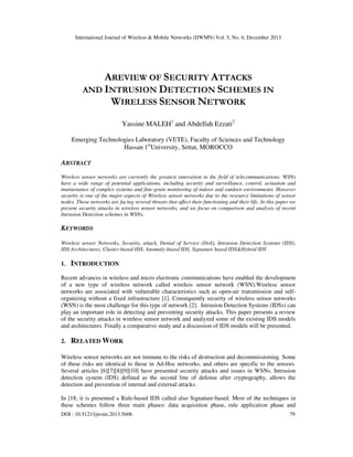 International Journal of Wireless & Mobile Networks (IJWMN) Vol. 5, No. 6, December 2013

AREVIEW OF SECURITY ATTACKS
AND INTRUSION DETECTION SCHEMES IN
WIRELESS SENSOR NETWORK
Yassine MALEH1 and Abdellah Ezzati2
Emerging Technologies Laboratory (VETE), Faculty of Sciences and Technology
Hassan 1stUniversity, Settat, MOROCCO

ABSTRACT
Wireless sensor networks are currently the greatest innovation in the field of telecommunications. WSNs
have a wide range of potential applications, including security and surveillance, control, actuation and
maintenance of complex systems and fine-grain monitoring of indoor and outdoor environments. However
security is one of the major aspects of Wireless sensor networks due to the resource limitations of sensor
nodes. Those networks are facing several threats that affect their functioning and their life. In this paper we
present security attacks in wireless sensor networks, and we focus on comparison and analysis of recent
Intrusion Detection schemes in WSNs.

KEYWORDS
Wireless sensor Networks, Security, attack, Denial of Service (DoS), Intrusion Detection Systems (IDS),
IDS Architectures, Cluster-based IDS, Anomaly-based IDS, Signature based IDS&Hybrid IDS

1.

INTRODUCTION

Recent advances in wireless and micro electronic communications have enabled the development
of a new type of wireless network called wireless sensor network (WSN).Wireless sensor
networks are associated with vulnerable characteristics such as open-air transmission and selforganizing without a fixed infrastructure [1]. Consequently security of wireless sensor networks
(WSN) is the most challenge for this type of network [2]. Intrusion Detection Systems (IDSs) can
play an important role in detecting and preventing security attacks. This paper presents a review
of the security attacks in wireless sensor network and analyzed some of the existing IDS models
and architectures. Finally a comparative study and a discussion of IDS models will be presented.
2.

RELATED WORK

Wireless sensor networks are not immune to the risks of destruction and decommissioning. Some
of these risks are identical to those in Ad-Hoc networks, and others are specific to the sensors.
Several articles [6][7][8][9][10] have presented security attacks and issues in WSNs. Intrusion
detection system (IDS) defined as the second line of defense after cryptography, allows the
detection and prevention of internal and external attacks.
In [18, it is presented a Rule-based IDS called also Signature-based. Most of the techniques in
these schemes follow three main phases: data acquisition phase, rule application phase and
DOI : 10.5121/ijwmn.2013.5606

79

 