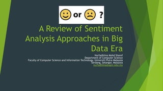 A Review of Sentiment 
Analysis Approaches in Big 
Data Era 
Nurfadhlina Mohd Sharef 
Department of Computer Science 
Faculty of Computer Science and Information Technology, Universiti Putra Malaysia 
Serdang, Selangor, Malaysia 
nurfadhlina@upm.edu.my 
 
