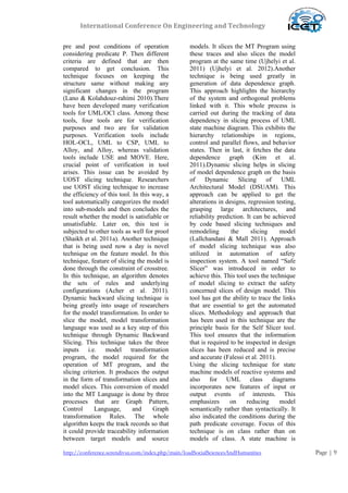 International Conference On Engineering and Technology
http://conference.serendivus.com/index.php/main/loadSocialSciencesAndHumanities Page | 9
pre and post conditions of operation
considering predicate P. Then different
criteria are defined that are then
compared to get conclusion. This
technique focuses on keeping the
structure same without making any
significant changes in the program
(Lano & Kolahdouz-rahimi 2010).There
have been developed many verification
tools for UML/OCl class. Among these
tools, four tools are for verification
purposes and two are for validation
purposes. Verification tools include
HOL-OCL, UML to CSP, UML to
Alloy, and Alloy, whereas validation
tools include USE and MOVE. Here,
crucial point of verification in tool
arises. This issue can be avoided by
UOST slicing technique. Researchers
use UOST slicing technique to increase
the efficiency of this tool. In this way, a
tool automatically categorizes the model
into sub-models and then concludes the
result whether the model is satisfiable or
unsatisfiable. Later on, this test is
subjected to other tools as well for proof
(Shaikh et al. 2011a). Another technique
that is being used now a day is novel
technique on the feature model. In this
technique, feature of slicing the model is
done through the constraint of crosstree.
In this technique, an algorithm denotes
the sets of rules and underlying
configurations (Acher et al. 2011).
Dynamic backward slicing technique is
being greatly into usage of researchers
for the model transformation. In order to
slice the model, model transformation
language was used as a key step of this
technique through Dynamic Backward
Slicing. This technique takes the three
inputs i.e. model transformation
program, the model required for the
operation of MT program, and the
slicing criterion. It produces the output
in the form of transformation slices and
model slices. This conversion of model
into the MT Language is done by three
processes that are Graph Pattern,
Control Language, and Graph
transformation Rules. The whole
algorithm keeps the track records so that
it could provide traceability information
between target models and source
models. It slices the MT Program using
these traces and also slices the model
program at the same time (Ujhelyi et al.
2011) (Ujhelyi et al. 2012).Another
technique is being used greatly in
generation of data dependence graph.
This approach highlights the hierarchy
of the system and orthogonal problems
linked with it. This whole process is
carried out during the tracking of data
dependency in slicing process of UML
state machine diagram. This exhibits the
hierarchy relationships in regions,
control and parallel flows, and behavior
states. Then in last, it fetches the data
dependence graph (Kim et al.
2011).Dynamic slicing helps in slicing
of model dependence graph on the basis
of Dynamic Slicing of UML
Architectural Model (DSUAM). This
approach can be applied to get the
alterations in designs, regression testing,
grasping large architectures, and
reliability prediction. It can be achieved
by code based slicing techniques and
remodeling the slicing model
(Lallchandani & Mall 2011). Approach
of model slicing technique was also
utilized in automation of safety
inspection system. A tool named “Safe
Slicer” was introduced in order to
achieve this. This tool uses the technique
of model slicing to extract the safety
concerned slices of design model. This
tool has got the ability to trace the links
that are essential to get the automated
slices. Methodology and approach that
has been used in this technique are the
principle basis for the Self Slicer tool.
This tool ensures that the information
that is required to be inspected in design
slices has been reduced and is precise
and accurate (Falessi et al. 2011).
Using the slicing technique for state
machine models of reactive systems and
also for UML class diagrams
incorporates new features of input or
output events of interests. This
emphasizes on reducing model
semantically rather than syntactically. It
also indicated the conditions during the
path predicate coverage. Focus of this
technique is on class rather than on
models of class. A state machine is
 