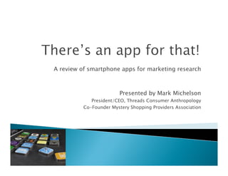 A review of smartphone apps for marketing research



                         Presented by Mark Michelson
             President/CEO, Threads Consumer Anthropology
          Co-Founder Mystery Shopping Providers Association
 