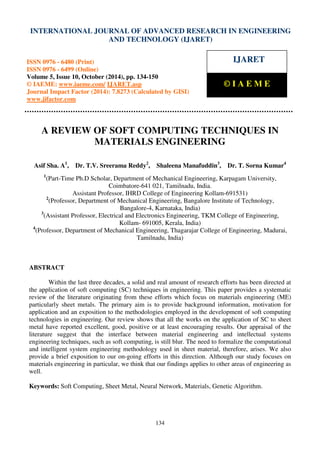 International Journal of Advanced Research in Engineering and Technology (IJARET), ISSN 0976 –
6480(Print), ISSN 0976 – 6499(Online) Volume 5, Issue 10, October (2014), pp. 134-150 © IAEME
134
A REVIEW OF SOFT COMPUTING TECHNIQUES IN
MATERIALS ENGINEERING
Asif Sha. A1
, Dr. T.V. Sreerama Reddy2
, Shaleena Manafuddin3
, Dr. T. Sorna Kumar4
1
(Part-Time Ph.D Scholar, Department of Mechanical Engineering, Karpagam University,
Coimbatore-641 021, Tamilnadu, India.
Assistant Professor, IHRD College of Engineering Kollam-691531)
2
(Professor, Department of Mechanical Engineering, Bangalore Institute of Technology,
Bangalore-4, Karnataka, India)
3
(Assistant Professor, Electrical and Electronics Engineering, TKM College of Engineering,
Kollam- 691005, Kerala, India)
4
(Professor, Department of Mechanical Engineering, Thagarajar College of Engineering, Madurai,
Tamilnadu, India)
ABSTRACT
Within the last three decades, a solid and real amount of research efforts has been directed at
the application of soft computing (SC) techniques in engineering. This paper provides a systematic
review of the literature originating from these efforts which focus on materials engineering (ME)
particularly sheet metals. The primary aim is to provide background information, motivation for
application and an exposition to the methodologies employed in the development of soft computing
technologies in engineering. Our review shows that all the works on the application of SC to sheet
metal have reported excellent, good, positive or at least encouraging results. Our appraisal of the
literature suggest that the interface between material engineering and intellectual systems
engineering techniques, such as soft computing, is still blur. The need to formalize the computational
and intelligent system engineering methodology used in sheet material, therefore, arises. We also
provide a brief exposition to our on-going efforts in this direction. Although our study focuses on
materials engineering in particular, we think that our findings applies to other areas of engineering as
well.
Keywords: Soft Computing, Sheet Metal, Neural Network, Materials, Genetic Algorithm.
INTERNATIONAL JOURNAL OF ADVANCED RESEARCH IN ENGINEERING
AND TECHNOLOGY (IJARET)
ISSN 0976 - 6480 (Print)
ISSN 0976 - 6499 (Online)
Volume 5, Issue 10, October (2014), pp. 134-150
© IAEME: www.iaeme.com/ IJARET.asp
Journal Impact Factor (2014): 7.8273 (Calculated by GISI)
www.jifactor.com
IJARET
© I A E M E
 