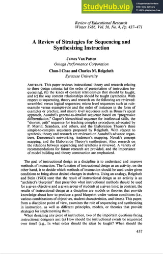 Review of Educational Research
Winter 1986, Vol. 56, No. 4, Pp. 437-471
A Review of Strategies for Sequencing and
Synthesizing Instruction
James Van Patten
Omega Performance Corporation
Chun¯ I Chao and Charles M. Reigeluth
Syracuse University
ABSTRACT. This paper reviews instructional theory and research relating
to three design criteria: (a) the order of presentation of instruction (se-
quencing), (b) the kinds of content relationships that should be taught,
and (c) the way content relationships should be taught (synthesis). With
respect to sequencing, theory and research on the following are reviewed:
scrambled versus logical sequences; micro level sequences such as rule-
example versus example-rule and the order of instances in the form of
examples or practice; and macro level sequences such as Bruner's spiral
approach, Ausubel's general-to-detailed sequence based on "progressive
differentiation," Gagne's hierarchical sequence for intellectual skills, the
"shortest path" sequence for teaching complex procedures advocated by
P. Merrill, Scandura, and others, and the Elaboration Theory's three
simple-to-complex sequences proposed by Reigeluth. With respect to
synthesis, theory and research are reviewed on Ausubel's advance organ-
izers, Dansereau's networking, Anderson's mapping, Novak's concept
mapping, and the Elaboration Theory's synthesizers. Also, research on
the relations between sequencing and synthesis is reviewed. A variety of
recommendations for future research are provided, and the importance
of model building and theory construction are emphasized.
The goal of instructional design as a discipline is to understand and improve
methods of instruction. The function of instructional design as an activity, on the
other hand, is to decide which methods of instruction should be used under given
conditions to bring about desired changes in students. Using an analogy, Reigeluth
and Stein (1983) state that the result of instructional design as an activity is an
"architect's blueprint" that prescribes what instructional methods should be used
for a given objective and a given group of students at a given time; in contrast, the
results of instructional design as a discipline are models or theories that provide
knowledge about how to produce a good blueprint under various conditions (i.e.,
various combinations of objectives, student characteristics, and times). This paper,
from a discipline point of view, examines the role of sequencing and synthesizing
in instruction, as well as different principles, models, or theories that provide
strategies for implementing them.
When designing any piece of instruction, two of the important questions facing
instructional designers are: (a) How should the instructional events be sequenced
over time? (e.g., In what order should the ideas be taught? When should the
437
 