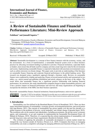 International Journal of Finance,
Economics and Business
Vol. 1, No. 1, March 2022, pp.1-17.
© 2022 SRN Intellectual Resources
e-ISSN: 2948-3883
https://doi.org/10.56225/ijfeb.v1i1.1
International Journal of Finance, Economics and Business
Review
A Review of Sustainable Finance and Financial
Performance Literature: Mini-Review Approach
Fathihani 1
and Jumadil Saputra 1,*
1
Department of Economics, Faculty of Business, Economics and Social Development, Universiti Malaysia
Terengganu, 21030 Kuala Nerus, Terengganu, Malaysia.
* Correspondence: jumadil.saputra@umt.edu.my
Citation: Fathihani, & Saputra, J. (2022). A Review of Sustainable Finance and Financial Performance Literature:
Mini-Review Approach. International Journal of Finance, Economics and Business, 1(1), 1–17.
https://doi.org/10.56225/ijfeb.v1i1.1
Received: 10 December 2021 Accepted: 20 March 2022 Published: 31 March 2022
Abstract: Sustainable development is a concept of how finance interacts with the economy, society, and
the environment. As a form of transformation, a sustainable financial system exists to direct business
practices by allocating investment funding to productive activities. Financial institutions, especially banks
as funders, must ensure that all funds used for company activities create long-term value for the environment
and society. Implementing sustainable finance is expected to help deal with uncertain environmental issues,
such as carbon emissions on climate change. This paper seeks to provide an understanding of the literature
on sustainable finance financing and corporate financial performance in the global banking sector. This
research was designed using a qualitative approach through a literature study. Reviews on sustainable
finance were conducted by reading and analyzing 30 peer-reviewed journal articles and summarized in two
tables, e.g., article journal and publisher distribution and article category on the basis of the subject. The
result shows that sustainable finance has a significant positive relationship with banking financial
performance. In conclusion, this study identified that companies began to adopt sustainability practices, and
it has a positive impact on financial performance and survival, and many organizations are beginning to
incorporate the elements of the SDGs into their business operations.
Keywords: sustainability finance; financial institutions; financial performance; mini-review approach.
Copyright: © 2022 by the publisher. Submitted for possible open access publication under the terms and conditions
of the Creative Commons Attribution (CC BY) license (https://creativecommons.org/licenses/by/4.0/).
1. Introduction
Sustainability was first defined in the Bruntland Report (Visser & Brundtland, 2013). There are three
major interrelated elements of sustainability: economic growth, environmental protection, and social justice
(Jan Jaap Bouma, 2021). The concept of sustainability has grown rapidly over the past few decades as a
global response to the problems of poverty, social inequality, and climate change (Lagoarde-Segot, 2019).
The resolution calls on all countries and stakeholders, including governments, the private sector, economic
agents, and communities, to act and cooperate in implementing the Sustainable Development Goals (Al
Muhairi & Nobanee, 2019). Therefore, it is expected that the current implementation of sustainability will
provide long-term value and meet future requirements (Kemfert & Schmalz, 2019).
The evolution of applying the principles of sustainable development to current market trends has
changed the way business people do business (Nizam et al., 2019). Companies that focus on managing
sustainability can create a competitive advantage by managing different asset functions (Ching et al., 2017).
 
