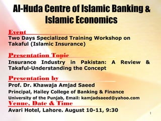 1
Al-Huda Centre of Islamic Banking &
Islamic Economics
Event
Two Days Specialized Training Workshop on
Takaful (Islamic Insurance)
Presentation Topic
Insurance Industry in Pakistan: A Review &
Takaful-Understanding the Concept
Presentation by
Prof. Dr. Khawaja Amjad Saeed
Principal, Hailey College of Banking & Finance
University of the Punjab, Email: kamjadsaeed@yahoo.com
Venue, Date & Time
Avari Hotel, Lahore. August 10-11, 9:30
 