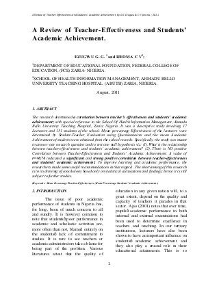 A Review of Teacher-Effectiveness and Students Academic Achievement, by G G Ezugwu & C V Ijeoma. ; 2011
1
A Review of Teacher-Effectiveness and Students
Academic Achievement.
EZUGWU G. G. 1
and IJEOMA C V2
;
1
DEPARTMENT OF EDUCATIONAL FOUNDATION, FEDERAL COLLEGE OF
EDUCATION, (FCE) ZARIA- NIGERIA.
2
SCHOOL OF HEALTH INFORMATION MANAGEMENT, AHMADU BELLO
UNIVERSITY TEACHING HOSPITAL (ABUTH) ZARIA, NIGERIA.
August, 2011
1. ABSTRACT
The research determined a correlation between teacher s effectiveness and students academic
achievement; with special reference to the School Of Health Information Management, Ahmadu
Bello University Teaching Hospital, Zaria; Nigeria. It was a descriptive study involving 17
Lecturers and 151 students of the school. Mean percentage Effectiveness of the lecturers were
determined by Student-Teacher Evaluation using Questionnaires and the mean Academic
Achievement of students were obtained from the school records. Specifically, the study was meant
to answer one research question and to test one null hypothesis viz: (1).What is the relationship
between teacher-effectiveness and students academic achievement? (2). There is NO positive
Correlation between Teacher-Effectiveness and Students Academic Achievement. A value of
r=+0.74 indicated a significant and strong positive correlation between teacher-effectiveness
and students academic achievement. To improve learning and academic performance, the
researchers made some useful recommendations in that regard.. The shortcoming of this research
is in its drawing of conclusions based only on statistical calculations and findings; hence it is still
subject to further studies.
(Keywords: Mean Percentage Teacher-Effectiveness, Mean Percentage Students Academic Achievement.)
2. INTRODUCTION
The issue of poor academic
performance of students in Nigeria has,
for long, been of much concern to all
and sundry. It is however common to
note that students poor performance in
academic and scholastic activities are,
more often than not, blamed entirely on
the students lack of commitment to
studies. It is rare to see teachers or
academic administrators take a blame for
being part of the problem. Various
literatures attest that the quality of
education in any given nation will, to a
great extent, depend on the quality and
capacity of teachers it parades in that
sector. Ajao (2001) notes that over time,
pupils academic performance in both
internal and external examinations had
been used to determine excellence in
teachers and teaching. In our tertiary
institutions, lecturers have also been
shown to have an important influence on
students academic achievement and
they also play a crucial role in their
educational attainments. This is so
 