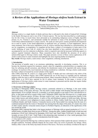 Civil and Environmental Research www.iiste.org
ISSN 2224-5790 (Paper) ISSN 2225-0514 (Online)
Vol.3, No.8, 2013
1
A Review of the Applications of Moringa oleifera Seeds Extract in
Water Treatment
Mustapha Hassan Bichi, Ph.D.
Department of Civil Engineering, Faculty of Engineering, Bayero University, Kano-Nigeria
mhbichi2000@yahoo.com
Abstract
Moringa oleifera is a single family of shrubs and trees that is cultivated in the whole of tropical belt. It belongs
to the family Moringaceae and is one of the 14 known species. The tree has been described as a multi-purpose
tree for life. It has, in recent times, been advocated as an outstanding indigenous source of highly digestible
protein, Ca, Fe, Vitamin C, and carotenoids suitable for utilization in many of the developing regions of the
world where undernourishment is a major concern. The seeds are eaten green, roasted, powdered and steeped for
tea or used in curries. It has found applications in medicinal uses, as cosmetics, in food supplements, and in
water treatment. One of the active ingredients in the M. oleifera seed has been identified as a polyelectrolyte. Its
use for coagulation, co-coagulation, or coagulant aid has been a subject of investigation in many parts of the
world. Softening of water with M. oleifera has also been identified to have potential advantage since it is
accompanied by very low reduction in alkalinity, which is required to provide the necessary buffering capacity to
achieve required treatment objectives. Many researchers have also identified the presence of an active
antimicrobial agent in Moringa oleifera seeds. This paper presents a review of these various applications of M.
oleifera seeds extract in water treatment and highlights the areas requiring further investigations.
Key words: Moringa oleifera, seeds extract, water coagulation, softening, disinfection.
1. Introduction
The provision of potable water is an enormous undertaking, especially in developing countries. This is so
because the chemicals required for treatment, namely: alum for coagulation, polyelectrolytes as coagulant aids,
lime for softening and pH correction, and chlorine for disinfection; needs to be imported with scarce foreign
exchange. In reaction to this, local materials are being considered as a substitute. Moringa oleifera seeds extract
has been a subject of research by several scholars in this regard.
Jahn (1986) noted that M. oleifera is a single genus family of shrubs and trees cultivated in the whole of the
tropical belt. In Northern Nigeria, Sani (1990) reported the use of the leaves as vegetable and for medicinal
purposes while the stem is used for demarcating property. Many researchers (Muyibi, et al 1995a, b; Suarez, et al
2005; Bichi, et al 2012) have reported its use in surface water treatment. In this paper, a review of the
applications of Moringa oleifera seeds extract in water treatment is presented and the areas that require further
works by researchers highlighted.
2. Occurrence of Moringa oleifera
According to Wikiepedia (2009), Moringa oleifera, commonly referred to as Moringa, is the most widely
cultivated variety of the genus Moringa. The tree itself is rather slender with drooping branches that grows to
approximately 10 m in height. However, it normally is cut back annually to one meter or less, and allowed to re-
grow, so that pods and leaves remain within reach. Wikipedia (2009) noted that Moringaceae is a single genus
family with 14 known species. Of these, Moringa oleifera Lam (syns. Moringa pterygosperma Gaertn.) is the
most widely known and utilized species. A native of the sub-Himalayan regions of north-west India, Moringa
oleifera (M. oleifera) is now indigenous to many countries in Africa, Arabia, South East Asia, the Pacific and
Caribbean Islands; and South America. Commonly known as the 'horse-radish' tree (arising from the taste of a
condiment prepared from the roots) or 'drumstick' tree (arising from the shape of the pods), M. oleifera has a host
of other country specific vernacular names (Zogale in Northern Nigeria), an indication of the significance of the
tree around the world.
Rajangam (2001) reported that India is the largest producer of Moringa with an annual production of 1.1 to 1.3
million tonnes of tender fruits from an area of 380 km². Among the states, Andhra Pradesh leads in both area and
production (156.65 km²) followed by Karnataka (102.8 km²) and Tamil Nadu (74.08 km²). In other states, it
occupies an area of 46.13 km². Tamil Nadu is the pioneering state insomuch as it has varied genotypes from
diversified geographical areas, as well as introductions from Sri Lanka.
2.1 Description of M. oleifera
NRC (2006) reported that Moringa has a tuberous taproot, whose presence helps explain the species’ tolerance to
drought conditions. Normally umbrella shaped, the tree comes with a lax crown of graceful, airy foliage, whose
feathery effect is due to the finely trip innate division of the leaves. The leaves are densely crowded at the tops of
 