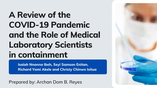 Isaiah Nnanna Ibeh, Seyi Samson Enitan,
Richard Yomi Akele and Christy Chinwe Isitua
A Review of the
COVID-19 Pandemic
and the Role of Medical
Laboratory Scientists
in containment
Prepared by: Archan Dom B. Reyes
 