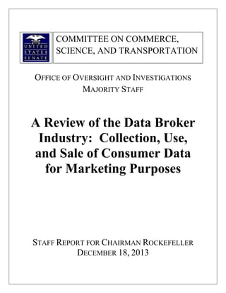 COMMITTEE ON COMMERCE,
SCIENCE, AND TRANSPORTATION
OFFICE OF OVERSIGHT AND INVESTIGATIONS
MAJORITY STAFF

A Review of the Data Broker
Industry: Collection, Use,
and Sale of Consumer Data
for Marketing Purposes

STAFF REPORT FOR CHAIRMAN ROCKEFELLER
DECEMBER 18, 2013

 