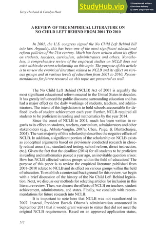 A Review of the empiRicAl liteRAtuRe on
no child left Behind fRom 2001 to 2010
In 2001, the U.S. congress signed the No Child Left Behind bill
into law. Arguably, this has been one of the most signiicant educational
reform policies of the 21st century. Much has been written about its effect
on students, teachers, curriculum, administrators and others. Nonethe-
less, a comprehensive review of the empirical studies on NCLB does not
exist within the extant scholarship on this topic. The purpose of this article
is to review the empirical literature related to NCLB and its effect on vari-
ous groups and at various levels of education from 2001 to 2010. Recom-
mendations for future research on this topic are presented as well.
The No Child Left Behind (NCLB) Act of 2001 is arguably the
most signiicant educational reform enacted in the United States in decades.
It has greatly inluenced the public discourse surrounding education and has
had a major effect on the daily workings of students, teachers, and admin-
istrators. The intent of this legislation is to hold schools accountable for de-
ined levels of student achievement each year. Further, NCLB required all
students to be proicient in reading and mathematics by the year 2014.
Since the onset of NCLB in 2001, much has been written in re-
gards to its effect on students, teachers, curriculum, administrators and other
stakeholders (e.g., Abbate-Vaughn, 2007a; Chen, Paige, & Bhattacharjee,
2004). The vast majority of this scholarship describes the negative effects of
NCLB. In addition, a signiicant portion of the scholarship on NCLB exists
as conceptual arguments based on previously conducted research in close-
ly related areas (i.e., standardized testing, school reform, direct instruction,
etc.). Given the fact that the deadline (2014) for all students to be proicient
in reading and mathematics passed a year ago, an inevitable question arises:
How has NCLB affected various groups within the ield of education? The
purpose of this paper is to review the empirical literature published from
2001–2010 related to NCLB and its effect on various groups within the ield
of education. To establish a contextual background for this review, we begin
with a brief discussion of the history of the No Child Left Behind legisla-
tion. Next, we discuss our methods for selecting articles for inclusion in this
literature review. Then, we discuss the effects of NCLB on teachers, student
achievement, administrators, and states. Finally, we conclude with recom-
mendations for future research into NCLB.
It is important to note here that NCLB was not reauthorized in
2007. Instead, President Barack Obama’s administration announced in
September 2011 that it would grant waivers to states that did not meet the
original NCLB requirements. Based on an approved application status,
Terry Husband & Carolyn Hunt
Planning and Changing
Vol. 46, No. 1/2, 2015, pp. 212–254
212
 