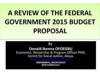 A REVIEW OF THE FEDERAL
GOVERNMENT 2015 BUDGET
PROPOSAL
A REVIEW OF THE FEDERAL
GOVERNMENT 2015 BUDGET
PROPOSAL
By
Donald Ikenna OFOEGBU
Economist, Researcher & Program Officer PFM,
Centre for Social Justice, Abuja.
Ikenna_donald@yahoo.com
08030840041, 08126156014
@Donaldikenna1
 
