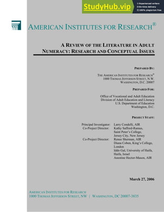 AMERICAN INSTITUTES FOR RESEARCH
®
A REVIEW OF THE LITERATURE IN ADULT
NUMERACY: RESEARCH AND CONCEPTUAL ISSUES
PREPARED BY:
THE AMERICAN INSTITUTES FOR RESEARCH
®
1000 THOMAS JEFFERSON STREET, N.W.
WASHINGTON, D.C. 20007
PREPARED FOR:
Office of Vocational and Adult Education
Division of Adult Education and Literacy
U.S. Department of Education
Washington, D.C.
PROJECT STAFF:
Principal Investigator: Larry Condelli, AIR
Co-Project Director: Kathy Safford-Ramus,
Saint Peter’s College,
Jersey City, New Jersey
Co-Project Director: Renee Sherman, AIR
Diana Coben, King’s College,
London
Iddo Gal, University of Haifa,
Haifa, Israel
Anestine Hector-Mason, AIR
March 27, 2006
AMERICAN INSTITUTES FOR RESEARCH
1000 THOMAS JEFFERSON STREET, NW | WASHINGTON, DC 20007-3835
 