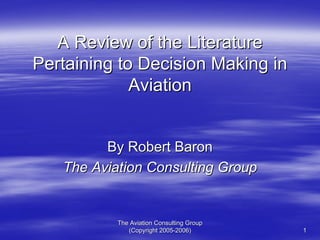 The Aviation Consulting GroupThe Aviation Consulting Group
(Copyright 2005(Copyright 2005--2006)2006) 11
A Review of the LiteratureA Review of the Literature
Pertaining to Decision Making inPertaining to Decision Making in
AviationAviation
By Robert BaronBy Robert Baron
The Aviation Consulting GroupThe Aviation Consulting Group
 