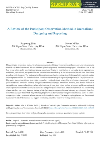 A Review of the Participant Observation Method in Journalism:
Designing and Reporting
OPEN ACCESS Top-Quality Science
Peer Reviewed
Open Peer Reviewed
Review of Communication Research
2022, Vol.10
ISSN: 2255-4165
Abstract
The participant observation method involves numerous methodological competencies and procedures, yet no systematic
research has been found to date that evaluates the qualitative practice. The method has played a foundational role in the
field of journalism and is growing in use among researchers. Despite its contributions to knowledge about organizations,
movements, and cultures, the procedures that encompass the method may be unfamiliar or unclear for some researchers
according to the literature. The study analyzed journalism researchers’ reporting of methodological information in studies
involving news contexts and assessed scholars’ adherence to methodological reporting best practices in 150 journal articles.
The results showed participant observation researchers employed data trustworthiness techniques by primarily using
qualitative formal interviews and they also provided site selection logic. The results, however, also showed evidence of
methodological conceptual ambiguity when referring to participant observation method techniques and low reporting of
several specific recommended techniques associated with participation observation. The narrative reflects our desire to help
other researchers learn more about the method, while also encouraging methodological transparency to improve the collec-
tive understanding of the method. We put forth eight participant observation reporting recommendations rooted in anthro-
pology and sociology to consider when reporting methodological practices. The hope is this introduction and the proposed
measures will initiate discussions and support community around the practice of participant observation.
Suggested citation: Shin, S., & Miller, S. (2022). A Review of the Participant Observation Method in Journalism: Designing
and Reporting. Review of Communication Research, 10. 114-145. https://doi.org/https://doi.org/10.12840/ISSN.2255-4165.035
Keywords: participant observation method, ethnography, journalism, case study, quantitative content analysis
Editor: Giorgio P. De Marchis (Complutense University of Madrid, Spain).
Reviewers who accepted to sign their review: Jude P. Mikal (University of Minnesota, Twin Cities; USA); the other reviewer
prefers to stay anonymous.
Sooyoung Shin
Michigan State University, USA
shinsoo2@msu.edu
Serena Miller
Michigan State University, USA
serena@msu.edu
Accepted: Feb. 25, 2022
Prepublished: Feb. 27, 2022
Received: Aug. 16, 2021
Published: Apr. 2022
Open Peer review: Nov. 24, 2021
 