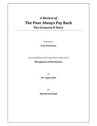 A Review of
The Poor Always Pay Back
        The Grameen II Story



                     Submitted to

                  Prof. M S Sriram




 In partial fulfilment of the requirements of the course

         Management of Microfinance




                           On

                  09th August 2009




                           By

                Shuvabrata Nandi
 