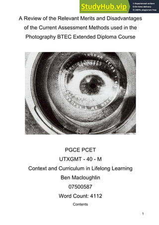1
A Review of the Relevant Merits and Disadvantages
of the Current Assessment Methods used in the
Photography BTEC Extended Diploma Course
PGCE PCET
UTXGMT - 40 - M
Context and Curriculum in Lifelong Learning
Ben Macloughlin
07500587
Word Count: 4112
Contents
 
