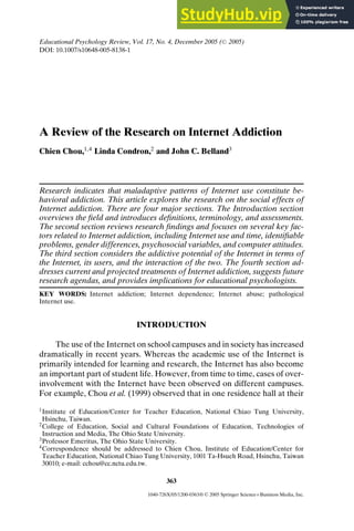 Educational Psychology Review, Vol. 17, No. 4, December 2005 ( C
 2005)
DOI: 10.1007/s10648-005-8138-1
A Review of the Research on Internet Addiction
Chien Chou,1,4
Linda Condron,2
and John C. Belland3
Research indicates that maladaptive patterns of Internet use constitute be-
havioral addiction. This article explores the research on the social effects of
Internet addiction. There are four major sections. The Introduction section
overviews the field and introduces definitions, terminology, and assessments.
The second section reviews research findings and focuses on several key fac-
tors related to Internet addiction, including Internet use and time, identifiable
problems, gender differences, psychosocial variables, and computer attitudes.
The third section considers the addictive potential of the Internet in terms of
the Internet, its users, and the interaction of the two. The fourth section ad-
dresses current and projected treatments of Internet addiction, suggests future
research agendas, and provides implications for educational psychologists.
KEY WORDS: Internet addiction; Internet dependence; Internet abuse; pathological
Internet use.
INTRODUCTION
The use of the Internet on school campuses and in society has increased
dramatically in recent years. Whereas the academic use of the Internet is
primarily intended for learning and research, the Internet has also become
an important part of student life. However, from time to time, cases of over-
involvement with the Internet have been observed on different campuses.
For example, Chou et al. (1999) observed that in one residence hall at their
1Institute of Education/Center for Teacher Education, National Chiao Tung University,
Hsinchu, Taiwan.
2College of Education, Social and Cultural Foundations of Education, Technologies of
Instruction and Media, The Ohio State University.
3Professor Emeritus, The Ohio State University.
4Correspondence should be addressed to Chien Chou, Institute of Education/Center for
Teacher Education, National Chiao Tung University, 1001 Ta-Hsueh Road, Hsinchu, Taiwan
30010; e-mail: cchou@cc.nctu.edu.tw.
363
1040-726X/05/1200-0363/0 C
 2005 Springer Science+Business Media, Inc.
 