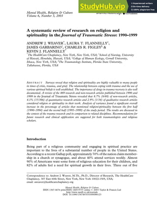 Mental Health, Religion & Culture
Volume 6, Number 3, 2003
A systematic review of research on religion and
spirituality in the Journal of Traumatic Stress: 1990–1999
ANDREW J. WEAVER*
, LAURA T. FLANNELLYy
,
JAMES GARBARINOz
, CHARLES R. FIGLEY§
&
KEVIN J. FLANNELLY*
*
The HealthCare Chaplaincy, New York, New York, USA; y
School of Nursing, University
of Hawaii, Honolulu, Hawaii, USA; z
College of Human Ecology, Cornell University,
Ithaca, New York, USA; §
The Traumatology Institute, Florida State University,
Tallahassee, Florida, USA
AB S T R A C T Surveys reveal that religion and spirituality are highly valuable to many people
in times of crisis, trauma, and grief. The relationship between coping with trauma and the use of
various spiritual beliefs is well established. The importance of clergy in trauma recovery is also well
documented. A review of the 469 research and non-research articles published between 1990 and
1999 in the Journal of Traumatic Stress revealed that 8.7% (6/69) of non-research articles,
4.1% (15/366) of quantitative research articles and 2.9% (1/34) of qualitative research articles
considered religion or spirituality in their work. Analysis of variance found a significant overall
increase in the percentage of articles that mentioned religion/spirituality between the first half
(1990–1994) and the second half (1995–1999) of the study period. The results are discussed in
the context of the trauma research and in comparison to related disciplines. Recommendations for
future research and clinical application are suggested for both traumatologists and religious
scholars.
Introduction
Being part of a religious community and engaging in spiritual practice are
important to the lives of a substantial number of people in the United States.
According to a recent Gallup poll, approximately 70% of the nation claim member-
ship in a church or synagogue, and about 40% attend services weekly. Almost
90% of Americans want some form of religious education for their children, and
82% of adults feel a need for spiritual growth in their lives. Three out of five
Correspondence to: Andrew J. Weaver, M.Th., Ph.D., Director of Research, The HealthCare
Chaplaincy, 307 East 60th Street, New York, New York 10022-1505, USA;
email: aweaver@healthcarechaplaincy.org
Mental Health, Religion & Culture
ISSN 1367-4676 print/ISSN 1469-9737 online ! 2003 Taylor & Francis Ltd
http://www.tandf.co.uk/journals
DOI: 10.1080/1367467031000088123
 
