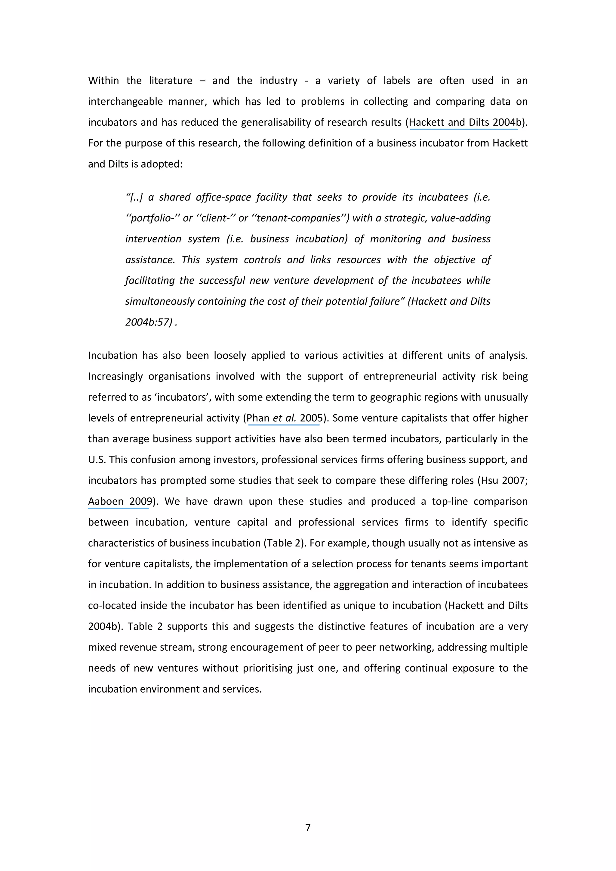7
Within the literature – and the industry - a variety of labels are often used in an
interchangeable manner, which has led to problems in collecting and comparing data on
incubators and has reduced the generalisability of research results (Hackett and Dilts 2004b).
For the purpose of this research, the following definition of a business incubator from Hackett
and Dilts is adopted:
“[..] a shared office-space facility that seeks to provide its incubatees (i.e.
‘‘portfolio-’’ or ‘‘client-’’ or ‘‘tenant-companies’’) with a strategic, value-adding
intervention system (i.e. business incubation) of monitoring and business
assistance. This system controls and links resources with the objective of
facilitating the successful new venture development of the incubatees while
simultaneously containing the cost of their potential failure” (Hackett and Dilts
2004b:57) .
Incubation has also been loosely applied to various activities at different units of analysis.
Increasingly organisations involved with the support of entrepreneurial activity risk being
referred to as ‘incubators’, with some extending the term to geographic regions with unusually
levels of entrepreneurial activity (Phan et al. 2005). Some venture capitalists that offer higher
than average business support activities have also been termed incubators, particularly in the
U.S. This confusion among investors, professional services firms offering business support, and
incubators has prompted some studies that seek to compare these differing roles (Hsu 2007;
Aaboen 2009). We have drawn upon these studies and produced a top-line comparison
between incubation, venture capital and professional services firms to identify specific
characteristics of business incubation (Table 2). For example, though usually not as intensive as
for venture capitalists, the implementation of a selection process for tenants seems important
in incubation. In addition to business assistance, the aggregation and interaction of incubatees
co-located inside the incubator has been identified as unique to incubation (Hackett and Dilts
2004b). Table 2 supports this and suggests the distinctive features of incubation are a very
mixed revenue stream, strong encouragement of peer to peer networking, addressing multiple
needs of new ventures without prioritising just one, and offering continual exposure to the
incubation environment and services.
 