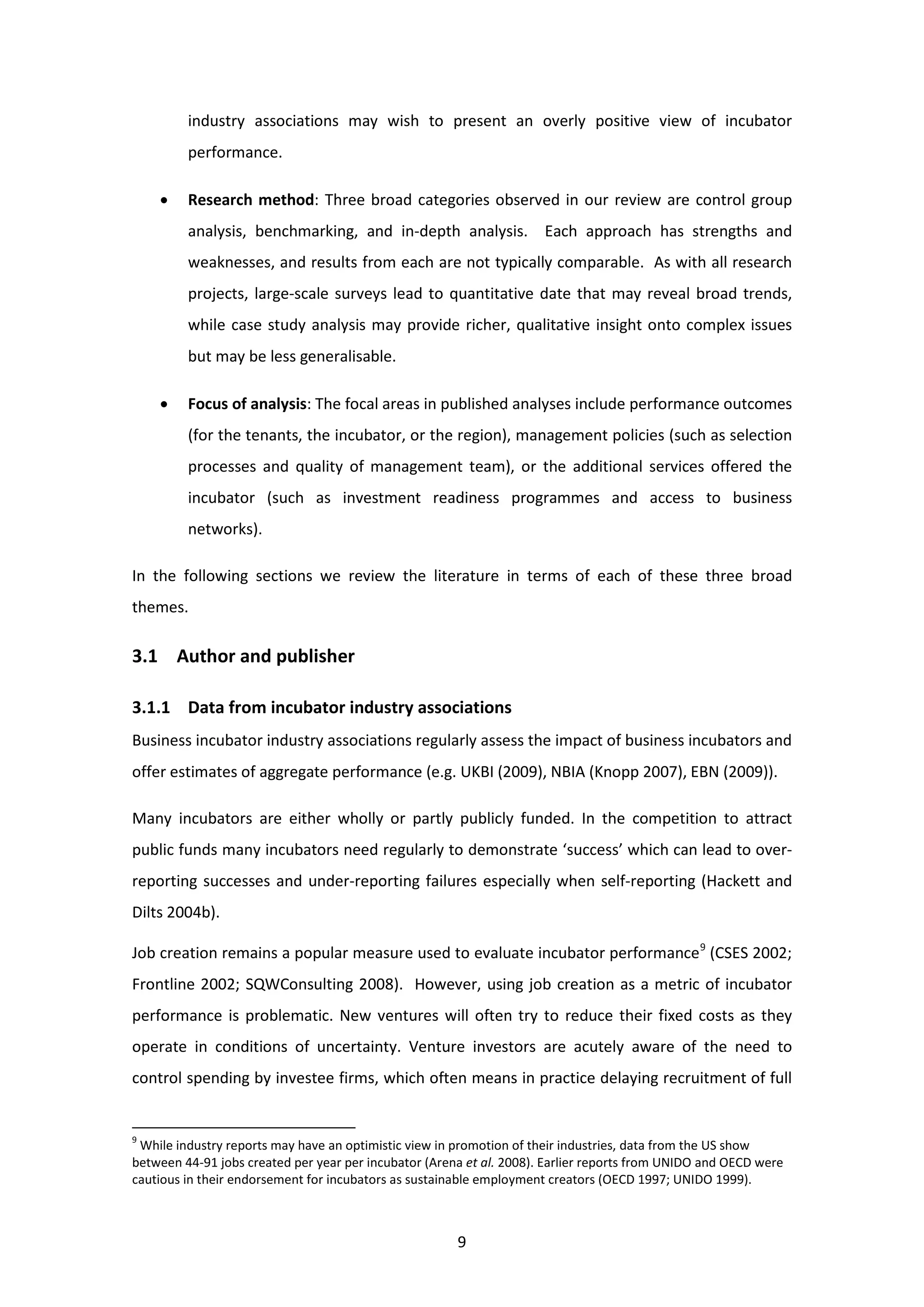 9
industry associations may wish to present an overly positive view of incubator
performance.
• Research method: Three broad categories observed in our review are control group
analysis, benchmarking, and in-depth analysis. Each approach has strengths and
weaknesses, and results from each are not typically comparable. As with all research
projects, large-scale surveys lead to quantitative date that may reveal broad trends,
while case study analysis may provide richer, qualitative insight onto complex issues
but may be less generalisable.
• Focus of analysis: The focal areas in published analyses include performance outcomes
(for the tenants, the incubator, or the region), management policies (such as selection
processes and quality of management team), or the additional services offered the
incubator (such as investment readiness programmes and access to business
networks).
In the following sections we review the literature in terms of each of these three broad
themes.
3.1 Author and publisher
3.1.1 Data from incubator industry associations
Business incubator industry associations regularly assess the impact of business incubators and
offer estimates of aggregate performance (e.g. UKBI (2009), NBIA (Knopp 2007), EBN (2009)).
Many incubators are either wholly or partly publicly funded. In the competition to attract
public funds many incubators need regularly to demonstrate ‘success’ which can lead to over-
reporting successes and under-reporting failures especially when self-reporting (Hackett and
Dilts 2004b).
Job creation remains a popular measure used to evaluate incubator performance9
(CSES 2002;
Frontline 2002; SQWConsulting 2008). However, using job creation as a metric of incubator
performance is problematic. New ventures will often try to reduce their fixed costs as they
operate in conditions of uncertainty. Venture investors are acutely aware of the need to
control spending by investee firms, which often means in practice delaying recruitment of full
9
While industry reports may have an optimistic view in promotion of their industries, data from the US show
between 44-91 jobs created per year per incubator (Arena et al. 2008). Earlier reports from UNIDO and OECD were
cautious in their endorsement for incubators as sustainable employment creators (OECD 1997; UNIDO 1999).
 